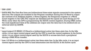  DB0 ±DB7:
 DATA BUS:The Data Bus lines are bidirectional three-state signals connected to the system
data bus.The outputs are enabled in the Program condition during the I/O Read to output
the contents of an Address register, a Status register, the Temporary register or a Word
Count register to the CPU.The outputs are disabled and the inputs are read during an I/O
Write cycle when the CPU is programming the 8237A control registers. During DMA cycles
the most significant 8 bits of the address are output onto the data bus to be strobed into an
external latch by ADSTB.
 Ior :
 input/output:I/O READ: I/O Read is a bidirectional active low three-state line. In the Idle
cycle, it is an input control signal used by the CPU to read the control registers. In the Active
cycle, it is an output control signal used by the 8237A to access data from a peripheral
during a DMA Write transfer.
 Low: I/O Write is a bidirectional active low three-state line. In the Idle cycle, it is an input
control signal used by the CPU to load information into the 8237A. In the Active cycle
 