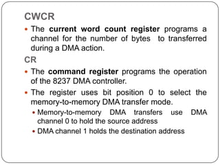 CWCR
 The current word count register programs a
 channel for the number of bytes to transferred
 during a DMA action.
CR
 The command register programs the operation
  of the 8237 DMA controller.
 The register uses bit position 0 to select the
  memory-to-memory DMA transfer mode.
   Memory-to-memory       DMA transfers use DMA
    channel 0 to hold the source address
   DMA channel 1 holds the destination address
 