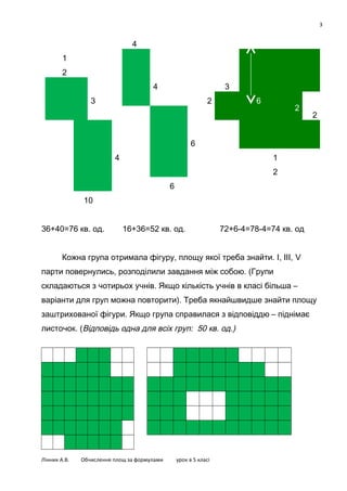 3

4
1
2
4

3

3

2

6

2

2

6
4

1
2
6

10
36+40=76 кв. од.

16+36=52 кв. од.

72+6-4=78-4=74 кв. од

Кожна група отримала фігуру, площу якої треба знайти. І, ІІІ, V
парти повернулись, розподілили завдання між собою. (Групи
складаються з чотирьох учнів. Якщо кількість учнів в класі більша –
варіанти для груп можна повторити). Треба якнайшвидше знайти площу
заштрихованої фігури. Якщо група справилася з відповіддю – піднімає
листочок. (Відповідь одна для всіх груп: 50 кв. од.)

Лінник А.В.

Обчислення площ за формулами

урок в 5 класі

 