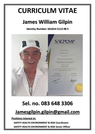 CURRICULM VITAE
James William Gilpin
Identity Number: 641014 5113 08 5
Sel. no. 083 648 3306
Jamesgilpin.gilpin@gmail.com
Positions interest in:
SAFETY HEALTH ENVIRONMENT & RISK Coordinator
SAFETY HEALTH ENVIRONMENT & RISK Senior Officer
 