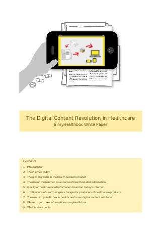 The Digital Content Revolution in Healthcare
a myHealthbox White Paper
Contents
1. Introduction
2. The internet today
3. The global growth in the health products market
4. The rise of the internet as a source of health-related information
5. Quality of health-related information found on today’s internet
6. Implications of search engine changes for producers of health-care products
7. The role of myHealthbox in healthcare’s new digital content revolution
8. Where to get more information on myHealthbox
9. What is statements
 