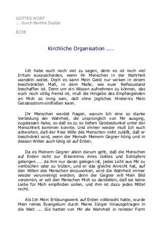 GOTTES WORT
... durch Bertha Dudde
8238
Kirchliche Organisation ....
Ich habe euch noch viel zu sagen, denn es ist noch viel
Irrtum auszuscheiden, wenn ihr Menschen in der Wahrheit
wandeln wollet. Doch es kann Mein Geist nur wirken in einem
beschränkten Maß, in dem Maße, wie euer Reifezustand
beschaffen ist. Denn um ein Wissen aufnehmen zu können, das
euch noch völlig fremd ist, muß die Hingabe des Empfangenden
an Mich so innig sein, daß ohne jegliches Hindernis Mein
Geistesstrom einfließen kann.
Ihr Menschen werdet fragen, warum Ich eine so starke
Verbildung der Wahrheit, die ursprünglich von Mir ausging,
zugelassen habe, so daß es zu so tiefem Geistesdunkel unter der
Menschheit kommen konnte. Und immer wieder muß Ich euch
antworten, daß der freie Wille des Menschen nicht zuläßt, daß er
beschränkt wird, wenn der Mensch Meinem Gegner hörig und in
dessen Willen auch tätig ist auf Erden.
Da es Meinem Gegner allein darum geht, daß die Menschen
auf Erden nicht zur Erkenntnis ihres Gottes und Schöpfers
gelangen .... da ihm nur daran gelegen ist, jedes Licht aus Mir zu
verlöschen oder zu trüben, und er das gleiche Anrecht hat, auf
den Willen des Menschen einzuwirken, wird die Wahrheit immer
wieder verunreinigt werden, denn der Gegner will Mein Bild
verzerren, er will den Menschen Mich so darstellen, daß sie keine
Liebe für Mich empfinden sollen, und ihm ist dazu jedes Mittel
recht.
Als Ich Mein Erlösungswerk auf Erden vollbracht hatte, wurde
Mein reines Evangelium durch Meine Jünger hinausgetragen in
die Welt .... Sie hatten von Mir die Wahrheit in reinster Form
 