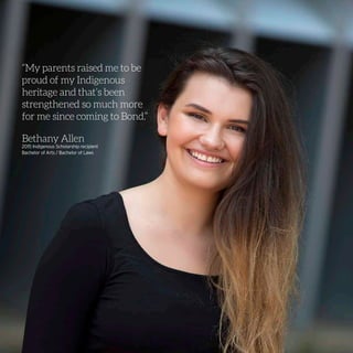 “My parents raised me to be
proud of my Indigenous
heritage and that’s been
strengthened so much more
for me since coming to Bond.”
Bethany Allen
2015 Indigenous Scholarship recipient
Bachelor of Arts / Bachelor of Laws
 