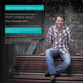 Bond University Indigenous Gala
Featuring special guest and country music legend
TROY CASSAR-DALEY
Friday, 11 November, 2016
Join us for an inspiring celebration of Indigenous culture and achievement.
The Bond University Indigenous Gala is a core element of our scholarship
fundraising with all proceeds going towards Indigenous scholarships,
bursaries and student support.
Troy Cassar-Daley is a hugely successful musician, with a multi-award
winning career spanning more than 25 years.
A proud member of the Bundjalung nation with a true connection to his land
and his people, Troy believes deeply in community and giving back. Most
significantly, reflecting his generosity of spirit as a man, artist, husband,
father and son, his music reminds us of what is real and what matters.
 