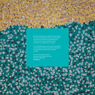 MB1270
Bond University pays our respects to all Aboriginal
and Torres Strait Islander Elders past and present
and their descendants. We acknowledge their
collective and unique contributions to our
community, our culture and our country.
The artwork displayed on the cover of this booklet
was created by acclaimed local artist and Nyombil
Centre Indigenous Support Officer, Narelle
Urquhart.
For more information contact:
Pathways and Partnerships Office
Phone: 07 5595 1430
bond.edu.au
 