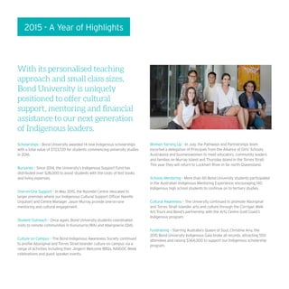 2015 - A Year of Highlights
With its personalised teaching
approach and small class sizes,
Bond University is uniquely
positioned to offer cultural
support, mentoring and financial
assistance to our next generation
of Indigenous leaders.
Scholarships – Bond University awarded 14 new Indigenous scholarships
with a total value of $723,720 for students commencing university studies
in 2016.
Bursaries – Since 2014, the University’s Indigenous Support Fund has
distributed over $28,000 to assist students with the costs of text books
and living expenses.
One-on-One Support – In May 2015, the Nyombil Centre relocated to
larger premises where our Indigenous Cultural Support Officer Narelle
Urquhart and Centre Manager Jason Murray provide one-on-one
mentoring and cultural engagement.
Student Outreach – Once again, Bond University students coordinated
visits to remote communities in Kununurra (WA) and Abergowrie (Qld).
Culture on Campus – The Bond Indigenous Awareness Society continued
to profile Aboriginal and Torres Strait Islander culture on campus via a
range of activities including their Jingerri Welcome BBQs, NAIDOC Week
celebrations and guest speaker events.
Women Yarning Up – In July, the Pathways and Partnerships team
escorted a delegation of Principals from the Alliance of Girls’ Schools
Australasia and businesswomen to meet educators, community leaders
and families on Murray Island and Thursday Island in the Torres Strait.
This year they will return to Lockhart River in far north Queensland.
Schools Mentoring – More than 60 Bond University students participated
in the Australian Indigenous Mentoring Experience, encouraging 140
Indigenous high school students to continue on to tertiary studies.
Cultural Awareness – The University continued to promote Aboriginal
and Torres Strait Islander arts and culture through the Corrigan Walk
Art Tours and Bond’s partnership with the Arts Centre Gold Coast’s
Indigenous program.
Fundraising – Starring Australia’s Queen of Soul, Christine Anu, the
2015 Bond University Indigenous Gala broke all records, attracting 550
attendees and raising $364,000 to support our Indigenous scholarship
program.
 