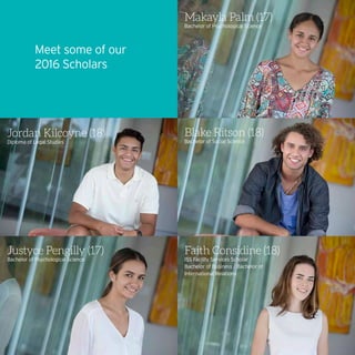 Faith Considine (18)
ISS Facility Services Scholar
Bachelor of Business / Bachelor of
International Relations
Jordan Kilcoyne (18)
Diploma of Legal Studies
Blake Ritson (18)
Bachelor of Social Science
Makayla Palm (17)
Bachelor of Psychological Science
Justyce Pengilly (17)
Bachelor of Psychological Science
Meet some of our
2016 Scholars
 