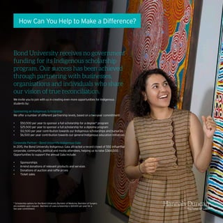 How Can You Help to Make a Difference?
Bond University receives no government
funding for its Indigenous scholarship
program. Our success has been achieved
through partnering with businesses,
organisations and individuals who share
our vision of true reconciliation.
We invite you to join with us in creating even more opportunities for Indigenous
students by:
Sponsoring an Indigenous Scholarship
We offer a number of different partnership levels, based on a two-year commitment:
•	 $50,500 per year to sponsor a full scholarship for a degree* program
•	 $25,500 per year to sponsor a full scholarship for a diploma program
•	 $12,500 per year contribution towards our Indigenous scholarships and bursaries
•	 $6,500 per year contribution towards our general Indigenous education initiatives
Corporate Partner – Bond University Indigenous Gala
In 2015, the Bond University Indigenous Gala attracted a record crowd of 550 influential
corporate, community, political and media attendees, helping us to raise $364,000.
Opportunities to support the annual Gala include:
•	 Sponsorships
•	 In-kind donations of relevant products and services
•	 Donations of auction and raffle prizes
•	 Ticket sales
* Scholarship options for the Bond University Bachelor of Medicine, Bachelor of Surgery
are available upon request. Bachelor of Laws scholarship is $67,000 per year for a
two year commitment.
Hannah Duncan
Bachelor of Laws
 