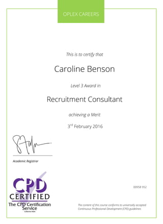 The content of this course conforms to universally accepted
Continuous Professional Development (CPD) guidelines
This is to certify that
Caroline Benson
Level 3 Award in
Recruitment Consultant
achieving a Merit
3rd
February 2016
________________________
Academic Registrar
OPLEX CAREERS
00958 952
 