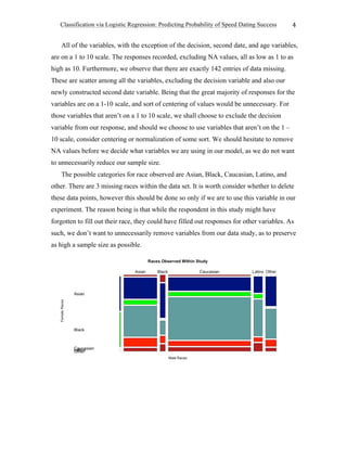 Classification via Logistic Regression: Predicting Probability of Speed Dating Success
	
4	
All of the variables, with the exception of the decision, second date, and age variables,
are on a 1 to 10 scale. The responses recorded, excluding NA values, all as low as 1 to as
high as 10. Furthermore, we observe that there are exactly 142 entries of data missing.
These are scatter among all the variables, excluding the decision variable and also our
newly constructed second date variable. Being that the great majority of responses for the
variables are on a 1-10 scale, and sort of centering of values would be unnecessary. For
those variables that aren’t on a 1 to 10 scale, we shall choose to exclude the decision
variable from our response, and should we choose to use variables that aren’t on the 1 –
10 scale, consider centering or normalization of some sort. We should hesitate to remove
NA values before we decide what variables we are using in our model, as we do not want
to unnecessarily reduce our sample size.
The possible categories for race observed are Asian, Black, Caucasian, Latino, and
other. There are 3 missing races within the data set. It is worth consider whether to delete
these data points, however this should be done so only if we are to use this variable in our
experiment. The reason being is that while the respondent in this study might have
forgotten to fill out their race, they could have filled out responses for other variables. As
such, we don’t want to unnecessarily remove variables from our data study, as to preserve
as high a sample size as possible.
 
