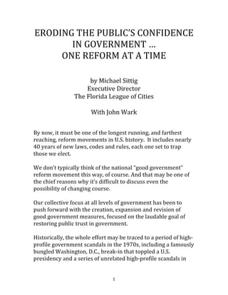   1	
  
ERODING	
  THE	
  PUBLIC’S	
  CONFIDENCE	
  
IN	
  GOVERNMENT	
  …	
  
ONE	
  REFORM	
  AT	
  A	
  TIME	
  
	
  
	
  
by	
  Michael	
  Sittig	
  	
  
Executive	
  Director	
  
The	
  Florida	
  League	
  of	
  Cities	
  
	
  
With	
  John	
  Wark	
  
	
  
	
  
By	
  now,	
  it	
  must	
  be	
  one	
  of	
  the	
  longest	
  running,	
  and	
  farthest	
  
reaching,	
  reform	
  movements	
  in	
  U.S.	
  history.	
  	
  It	
  includes	
  nearly	
  
40	
  years	
  of	
  new	
  laws,	
  codes	
  and	
  rules,	
  each	
  one	
  set	
  to	
  trap	
  
those	
  we	
  elect.	
  	
  
	
  
We	
  don’t	
  typically	
  think	
  of	
  the	
  national	
  “good	
  government”	
  
reform	
  movement	
  this	
  way,	
  of	
  course.	
  And	
  that	
  may	
  be	
  one	
  of	
  
the	
  chief	
  reasons	
  why	
  it’s	
  difficult	
  to	
  discuss	
  even	
  the	
  
possibility	
  of	
  changing	
  course.	
  	
  	
  
	
  
Our	
  collective	
  focus	
  at	
  all	
  levels	
  of	
  government	
  has	
  been	
  to	
  
push	
  forward	
  with	
  the	
  creation,	
  expansion	
  and	
  revision	
  of	
  
good	
  government	
  measures,	
  focused	
  on	
  the	
  laudable	
  goal	
  of	
  
restoring	
  public	
  trust	
  in	
  government.	
  
	
  
Historically,	
  the	
  whole	
  effort	
  may	
  be	
  traced	
  to	
  a	
  period	
  of	
  high-­‐
profile	
  government	
  scandals	
  in	
  the	
  1970s,	
  including	
  a	
  famously	
  
bungled	
  Washington,	
  D.C.,	
  break-­‐in	
  that	
  toppled	
  a	
  U.S.	
  
presidency	
  and	
  a	
  series	
  of	
  unrelated	
  high-­‐profile	
  scandals	
  in	
  
 