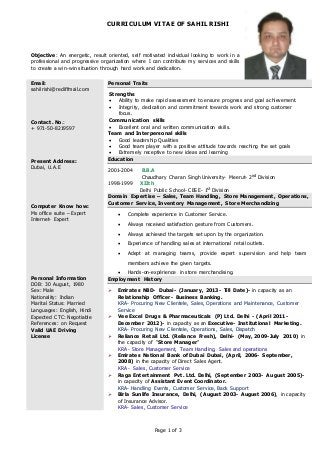 CURRICULUM VITAE OF SAHIL RISHI
Page 1 of 3
Objective: An energetic, result oriented, self motivated individual looking to work in a
professional and progressive organization where I can contribute my services and skills
to create a win-win situation through hard work and dedication.
Email:
sahilrishi@rediffmail.com
Contact. No.:
+ 971-50-8219597
Present Address:
Dubai, U.A.E
Computer Know how:
Ms office suite – Expert
Internet- Expert
Personal Information
DOB: 30 August, 1980
Sex: Male
Nationality: Indian
Marital Status: Married
Languages: English, Hindi
Expected CTC: Negotiable
References: on Request
Valid UAE Driving
License
Personal Traits
Strengths
 Ability to make rapid assessment to ensure progress and goal achievement.
 Integrity, dedication and commitment towards work and strong customer
focus.
Communication skills
 Excellent oral and written communication skills.
Team and Interpersonal skills
 Good leadership Qualities
 Good team player with a positive attitude towards reaching the set goals
 Extremely receptive to new ideas and learning
Education
2001-2004 B.B.A
Chaudhary Charan Singh University- Meerut- 2nd Division
1998-1999 XIIth
Delhi Public School- CBSE- 1st Division
Domain Expertise – Sales, Team Handling, Store Management, Operations,
Customer Service, Inventory Management, Store Merchandizing
 Complete experience in Customer Service.
 Always received satisfaction gesture from Customers.
 Always achieved the targets set upon by the organization.
 Experience of handling sales at international retail outlets.
 Adept at managing teams, provide expert supervision and help team
members achieve the given targets.
 Hands-on-expérience in store merchandising.
Employment History
 Emirates NBD- Dubai- (January, 2013- Till Date)- in capacity as an
Relationship Officer- Business Banking.
KRA- Procuring New Clientele, Sales, Operations and Maintenance, Customer
Service
 Vee Excel Drugs & Pharmaceuticals (P) Ltd. Delhi - (April 2011-
December 2012)- in capacity as an Executive- Institutional Marketing.
KRA- Procuring New Clientele, Operations, Sales, Dispatch
 Reliance Retail Ltd. (Reliance Fresh), Delhi- (May, 2009-July 2010) in
the capacity of “Store Manager”
KRA- Store Management, Team Handling, Sales and operations
 Emirates National Bank of Dubai Dubai, (April, 2006- September,
2008) in the capacity of Direct Sales Agent.
KRA- Sales, Customer Service
 Raga Entertainment Pvt. Ltd. Delhi, (September 2003- August 2005)-
in capacity of Assistant Event Coordinator.
KRA- Handling Events, Customer Service, Back Support
 Birla Sunlife Insurance, Delhi, (August 2003- August 2006), in capacity
of Insurance Advisor.
KRA- Sales, Customer Service
 