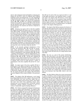 US 2007/0186684 A1
shown). This method provides the ?exibility ofchanging the
?ttings 27a and 27b to allow for different ?uid coupling
techniques easily and inexpensively. As in the embodiment
of the invention shoWn in FIG. 1, the transducers 30a, 30b,
and 300 are rigidly coupled to the tube 12, the temperature
sensors 40a, 40b, and 400 are in thermal communication
With the housing 24, the spring member 20, and the tube 12,
and the pressure sensor 42 is in dynamic communication
With the tube 12. The connector (not shoWn) is disposed on
the top plate 21.
[0038] Referring once again to FIG. 1, the drive ampli?er
32 compares the signals provided by the tWo sensing trans
ducers 30a and 300 , and adjusts the frequency of the signal
provided to the drive transducer 30b. A steady-state condi
tion is reached When the frequency ofthe signal provided by
the drive ampli?er 32 to the drive transducer 30b is equal to
the natural resonant frequency of the resonant structure of
the meter 10. In the presence of this steady-state condition,
the signals provided by the sensing transducers 30a and 300
to the drive ampli?er 32 contain frequency, amplitude and
relative phase information. As previously discussed herein,
this information may be used to determine density, viscosity,
and mass ?oW rate of the ?uid Within the tube 12.
[0039] In the presently preferred embodiments of the
invention, the transducers 30a, 30b, and 300 are incorpo
rated using pieZoelectric ceramic devices commonly
employed for this purpose. It should be noted that any of a
variety of embodiments ofthe transducers 30a, 30b, and 300
, including electromagnets, could be implemented by one
skilled in the art. The resonant structure of the meter 10, the
transducers 30a, 30b, and 300 , and the drive ampli?er 32
combine to form a phase locked loop (PLL) oscillator. PLL
oscillators and their characteristics are Well knoWn, and one
of ordinary skill in the art could envision a variety of
embodiments of the drive ampli?er 32 and the PLL oscil
lator.
[0040] An output signal of the drive ampli?er 32 that is
proportional to the signals provided by the sensing trans
ducers 30a and 300 is electrically coupled to the input of the
adaptive ?lter 34. The output signal of the adaptive ?lter 34
is electrically coupled to the input ofthe viscosity integrator
36. The signals provided by the adaptive ?lter 34 and the
viscosity integrator 36 are made available to the processor
38.
[0041] The adaptive ?lter 34 implements a novel signal
processing method that provides a signal to the processor 38
With substantially less noise and feWer spikes than are
present in such signals in previous ?oW meters. These spikes
and noise may result from interfering factory noise,
entrained gas in the measured ?uid, acoustically induced
interference, external vibratory resonances or any of a
variety of undesirable signal-corrupting in?uences.
[0042] FIG. 3 shoWs a logical ?oW diagram for the process
by Which the adaptive ?lter 34 operates. The adaptive ?lter
34 samples the amplitude of one of the signals provided to
it by the drive ampli?er 32 and records the sampled mea
surement (step 104). The signal can be any of the variety of
signals produced by the drive ampli?er 32, Which include
the resonant frequency (Which represents density), the
amplitude of the phase shift (Which represents mass ?oW
rate), and the magnitude of the sensed signal (Which repre
sents ?uid viscosity). It is important to note that the adaptive
Aug. 16,2007
?lter 34 may be used to ?lter any signal provided to it and
Would apply universally to any frequency, phase, or ampli
tude signal. The adaptive ?lter 34 retrieves a stored upper
limit and a loWer limit for the parameter being measured
(step 106) and compares the sampled measurement to the
retrieved upper and loWer limits (step 108). These limits are
initially set by the user but, as explained beloW, are adjusted
as apart of the adaptive ?ltering process.
[0043] The adaptive ?lter 34 then measures the duration of
time that the input signal has been outside the range betWeen
the upper limit and loWer limit or Within the range betWeen
the upper limit and loWer limit. That is, the adaptive ?lter 34
determines the duration of time for Which consecutive
measurements have been betWeen the upper limit and the
loWer limit, or above the upper limit or beloW the loWer
limit. To measure the duration of the aforementioned times,
the adaptive ?lter 34 recalls the previous reading to deter
mine if it Was Within or outside the limit range to see if a
transition has occurred (steps 110, 116). It uses a transition
from an out-of-limit reading to a betWeen-limit reading (or
vice versa) to start one timer and reset another. If the
transition is from an out-of-limit reading to a Within limit
reading, then the ?lter 34 resets an out-of-limit duration
timer and starts an out of range internal timer (step 118).
Conversely, ifthe transition is from a Within limit reading to
an out-of-limit reading, then the ?lter 34 resets the out-of
limit interval timer and starts the out of range duration timer
(step 112).
[0044] The user, as a part of the system initialization,
provides three time limits to be used by the processor 38.
The user sets the maximum alloWable “spike” (out-of-limit
reading) interval time, the maximum alloWable “spike”
duration time, and a time to denounce the reading of a spike.
The ?lter 34 then reads the out-of-limit interval time 122 or
the out-of-limit duration time (step 120) as appropriate and
compares the out-of-limit interval time to the maximum
alloWable out-of-limit interval time (step 128) or compares
the out-of-limit duration time to the maximum alloWable
out-of-limit duration time (step 124), respectively, as set by
the user. The ?lter also compares the out-of-limit duration
time to the denounce time (step 126), Which is also user
de?ned.
[0045] The ?lter 34 then de?nes the current measurement
as valid or invalid by a series of logical decisions based on
Whether the signal is betWeen the upper and loWer limits and
the duration of time for Which this condition has been
present. The present signal is determined to be valid 130 if
the measurement of the signal is betWeen the upper and the
loWer limits and this condition has been present for a time
less than the maximum alloWable “spike” interval time (step
128). The signal is also determined to be valid (step 130) if
the signal is above the upper limit or beloW the loWer limit
and this condition has been present for a greater than
maximum alloWable “spike” duration time (step 126), and if
the signal is above the upper limit or beloW the loWer limit
and this condition has been present for a time greater than
the denounce time (step 124). The signal is determined to be
invalid (step 132) if the signal is betWeen the upper and the
loWer limits and this condition has been present for a time
greater than the maximum alloWable out-of-limit interval
time (step 128). The present signal is also determined to be
invalid if the signal is above the upper limit or beloW the
 