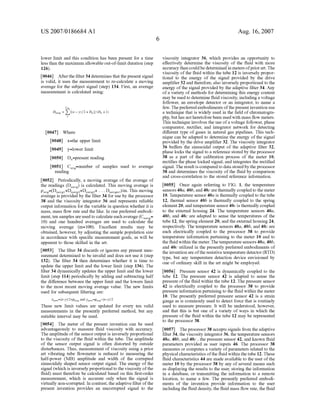 US 2007/0186684 A1
lower limit and this condition has been present for a time
less than the maximum allowable out-of-limit duration (step
126).
[0046] After the ?lter 34 determines that the present signal
is valid, it uses the measurement to re-calculate a moving
average for the subject signal (step) 134. First, an average
measurement is calculated using:
Cav
D"... = Z ux-w/zwnl/wn +1)
1
[0047] Where
[0048] x=the upper limit
[0049] y=loWer limit
[0050] Dn=present reading
[0051] Cavg=number of samples used to average
reading
[0052] Periodically, a moving average of the average of
the readings (Dnavg) is calculated. This moving average is
pavg=(Dnavgl+Dnavg2+Dnavg3+ . . . DDaVgmQ/m. This moving
average is provided by the ?lter 34 for use by the processor
38 and the viscosity integrator 36 and represents reliable
output information for the variable in question Whether it is
mass, mass ?oW rate and the like. In one preferred embodi
ment, ten samples are used to calculate each average (Cnavg=
l0) and one hundred averages are used to calculate the
moving average (m=l00). Excellent results may be
obtained, hoWever, by adjusting the sample population siZe
in accordance With speci?c measurement goals, as Will be
apparent to those skilled in the art.
[0053] The ?lter 34 discards or ignores any present mea
surement determined to be invalid and does not use it (step
132). The ?lter 34 then determines Whether it is time to
update the upper limit and the loWer limit (step 136). The
?lter 34 dynamically updates the upper limit and the loWer
limit (step 114) periodically by adding and subtracting half
the difference betWeen the upper limit and the loWers limit
to the most recent moving average value. The neW limits
used for subsequent ?ltering are:
xnew= x—y)/2+PWg and yneW=Pavg—(x—y)/2
These neW limit values are updated for every ten valid
measurements in the presently preferred method, but any
suitable interval may be used.
[0054] The meter of the present invention can be used
advantageously to measure ?uid viscosity With accuracy.
The amplitude ofthe sensor output is inversely proportional
to the viscosity of the ?uid Within the tube. The amplitude
of the sensor output signal is often distorted by outside
disturbances. Thus, measurement of viscosity using a prior
art vibrating tube ?oWmeter is reduced to measuring the
half-poWer (3dB) amplitude and Width of the corrupted
sinusoidaly shaped sensor output signal. The energy of the
signal (Which is inversely proportional to the viscosity ofthe
?uid) must therefore be calculated based on this ?rst-order
measurement, Which is accurate only When the signal is
virtually non-corrupted. In contrast, the adaptive ?lter ofthe
present invention provides an uncorrupted signal to the
Aug. 16,2007
viscosity integrator 36, Which provides an opportunity to
effectively determine the viscosity of the ?uid With more
accuracy than could be determined in meters ofprior art. The
viscosity of the ?uid Within the tube 12 is inversely propor
tional to the energy of the signal provided by the drive
ampli?er 32 and therefore, also inversely proportional to the
energy of the signal provided by the adaptive ?lter 34. Any
of a variety of methods for determining this energy content
may be used to determine ?uid viscosity, including a voltage
folloWer, an envelope detector or an integrator, to name a
feW. The preferred embodiments ofthe present invention use
a technique that is Widely used in the ?eld of chromatogra
phy, but has not heretofore been used With mass ?oW meters.
This technique involves the use of a voltage folloWer, phase
comparator, recti?er, and integrator netWork for detecting
different type of gases in natural gas pipelines. This tech
nique can be adapted to determine the energy of the signal
provided by the drive ampli?er 32. The viscosity integrator
36 bulfers the sinusoidal output of the adaptive ?lter 32,
phase locks the signal to a reference stored by the processor
38 as a part of the calibration process of the meter 10,
recti?es the phase locked signal, and integrates the recti?ed
signal. The result is compared to data stored by the processor
38 and determines the viscosity of the ?uid by comparison
and cross-correlation to the stored reference information.
[0055] Once again referring to FIG. 1, the temperature
sensors 40a, 40b, and 400 are thermally coupled to the meter
10. Temperature sensor 40a is thermally coupled to the tube
12, thermal sensor 40b is thermally coupled to the spring
element 20, and temperature sensor 400 is thermally coupled
to the external housing 24. The temperature sensors 40a,
40b, and 400 are adapted to sense the temperatures of the
tube 12, the spring element 20, and the external housing 24,
respectively. The temperature sensors 40a, 40b, and 400 are
each electrically coupled to the processor 38 to provide
temperature information pertaining to the meter 10 and to
the ?uid Within the meter. The temperature sensors 40a, 40b,
and 400 utiliZed in the presently preferred embodiments of
the invention are ofthe resistive temperature detector (RTD)
type, but any temperature detection device envisioned by
one of ordinary skill in the art might be employed.
[0056] Pressure sensor 42 is dynamically coupled to the
tube 12. The pressure sensor 42 is adapted to sense the
pressure of the ?uid Within the tube 12. The pressure sensor
42 is electrically coupled to the processor 38 to provide
pressure information pertaining to the ?uid Within the meter
10. The presently preferred pressure sensor 42 is a strain
gauge as is commonly used to detect force that is routinely
used to measure pressure. It Will be understood, hoWever,
and that this is but one of a variety of Ways in Which the
pressure of the ?uid Within the tube 12 may be represented
to the processor 38.
[0057] The processor 38 accepts signals from the adaptive
?lter 34, the viscosity integrator 36, the temperature sensors
40a, 40b, and 400 , the pressure sensor 42, and knoWn ?uid
parameters provided as user inputs 46. The processor 38
measures or computes a variety of parameters related to the
physical characteristics ofthe ?uid Within the tube 12. These
?uid characteristics 44 are made available to the user of the
meter 10 by the processor 38 by any of several means such
as displaying the results to the user, storing the information
in a database, or transmitting the information to a remote
location, to name a feW. The presently preferred embodi
ments of the invention provide information to the user
including the ?uid density, the ?uid mass ?oW rate, the ?uid
 
