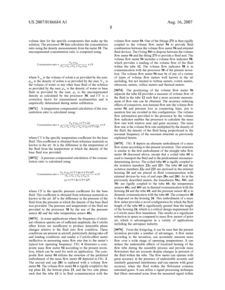US 2007/0186684 A1
volume data for the speci?c components that make up the
solution. The processor 38 then calculates the concentration
ratio using the density measurements from the meter 10. The
uncompensated concentration ratio is computed using:
V x
Concentration ratio : Sn—pm >< CF
(Vw + Vsl + VS2 + Vsn) ><P0
Where VSn is the volume of solute n as provided by the user,
pSn is the density of solute n as provided by the user, VW is
the volume of Water or any other base ?uid of the solution
as provided by the user, pW is the density of Water or base
?uid as provided by the user, p0 is the uncompensated
density as calculated by the processor 38, and CF is a
correction factor for measurement nonlinearities and is
empirically determined during meter calibration.
[0071] A temperature compensated calculation ofthe con
centration ratio is calculated using:
Where CT is the speci?c temperature coe?icient for the base
?uid. This coe?icient is obtained from reference materials as
known in the art. At is the difference in the temperature of
the ?uid from the temperature at Which the density of the
base ?uid Was provided.
[0072] A pressure compensated calculation of the concen
tration ratio is calculated using:
(poxCTxArxCPxAP)
Where CP is the speci?c pressure coe?icient for the base
?uid. This coe?icient is obtained from reference materials as
knoWn in the art. AP is the difference in the pressure of the
?uid from the pressure at Which the density of the base ?uid
Was provided. The pressure and temperature of the ?uid are
provided to the processor 38 by the use of the pressure
sensor 42 and the tube temperature sensor 40a.
[0073] In some applications Where the frequency of exter
nal vibration spectra are of su?icient amplitude, the Coriolis
e?‘ect forces are insu?icient to produce detectable phase
changes relative to the ?uid Zero ?oW condition. These
conditions are present in aircraft, particularly during take-off
and landing conditions and render a Coriolis-effect meter
ineffective in measuring mass ?oW rate due to the meter’s
typical loW operating frequency. FIG. 4 illustrates a com
posite mass ?oW meter 54 according to the present inven
tion, Which can be used for such an application. The com
posite ?oW meter 54 utiliZes the structure of the preferred
embodiment of the mass ?oW meter 10 depicted in FIG. 2.
The second end cap 28b is replaced With a volume ?oW
meter 56. The volume ?oW meter 56 is rigidly coupled to the
top plate 21, the bottom plate 23, and the tWo side plates
such that the tube 12 is in ?uid communication With the
Aug. 16,2007
volume ?oW meter 56. One ofthe ?ttings 27b is then rigidly
coupled to the volume ?oW meter 56 to provide ?uid
combination betWeen the volume ?oW meter 56 and external
?uid devices. The O-ring 50b is dispose betWeen the volume
?oW meter 56 and the ?tting 27b to provide a ?uid seal. The
volume ?oW meter 56 includes a volume ?oW indicator 58,
Which provides a reading of the volume ?oW of the ?uid
Within the tube 12. The volume ?oW indicator 58 is in
communication With the processor 38 of the present inven
tion. The volume ?oW meter 56 may be of any of a variety
of types of volume ?oW meters Well knoWn in the art
including, but not limited to turbine meters, vortex meters,
ultrasonic meters, ori?ce meters and thermal meters.
[0074] The positioning of the volume ?oW meter 56
adjacent the tube 12 provides a measure of volume ?oW of
the ?uid in the tube 12 such that a more accurate measure
ment of ?oW rate can be obtained. The accuracy reducing
effects of connectors, non-laminar ?oW into the volume ?oW
meter 56 and pressure loss in connecting lines, just to
mention feW are avoided in this con?guration. The volume
?oW information provided to the processor by the volume
?oW indicator enables the processor to calculate the mass
?oW rate With relative ease and great accuracy. The mass
?oW rate is the volume ?oW rate multiplied by the density of
the ?uid, the density of the ?uid being proportional to the
resonant frequency of the resonant structure as previously
explained herein.
[0075] FIG. 5 depicts an alternate embodiment of a mass
?oW meter according to the-present invention. This structure
is similar to the ?rst embodiment of the straight tube ?oW
meter 10 discussed above, except that a coiled tube 60 is
used to transport the ?uid and is the predominant resonance
determining device. The coiled tube 60 is rigidly coupled to
the isolation members 22a and 22b. The tube 60 and the
isolation members 2211 and 22b are enclosed in the external
housing 24 and are placed in ?uid communication With
external devices by Way of end caps 28a and 28b. As in the
previously described meters, the transducers 30a, 30b, and
300 are rigidly coupled to the tube 60, the temperature
sensors 40a, and 40b are in thermal communication With the
housing 24 and the tube 60, and the pressure sensor 42 is in
dynamic communication With the tube 60. The connector 48
is disposed on the housing 24. This embodiment of a mass
?oW meter provides a novel con?guration by Which the ?uid
length of the tube 60 is signi?cantly greater then the length
of the housing 24, Which is a critical design requirement for
a Coriolis mass ?oW transducer. This results in a signi?cant
reduction in space as compared to mass ?oW meters ofprior
art, Which is advantageous in a variety of applications
including the aerospace industry.
[0076] From the foregoing, it can be seen that the present
invention provides a number of advantages. A ?oW meter
according to the invention, can accurately measure mass
?oW over a Wide range of operating temperatures. It can
reduce the undesirable effects of localiZed heating of the
?oW tube during the assembly process and provide mass
?oWmeters that are accurate despite changes in pressure of
the ?uid Within the tube. The ?oW meter can operate With
great accuracy in the presence of undesirable acoustic and
similarly generated interference and can operate With great
accuracy When the ?uid Within the ?oWmeter contains
entrained gases. It can utiliZe a signal processing technique
that ?lters unWanted noise from the measured signal Within
 