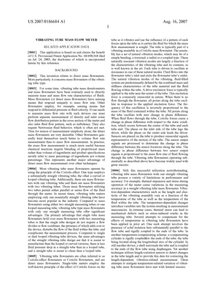 US 2007/0186684 A1
VIBRATING TUBE MASS FLOW METER
RELATED APPLICATION DATA
[0001] This application is based on and claims the bene?t
of US. Provisional Patent Application No. 60/490,368 ?led
on Jul. 24, 2003, the disclosure of Which is incorporated
herein by this reference.
BACKGROUND
[0002] This invention relates to direct mass ?oWmeters.
More particularly, it concerns mass ?oWmeters ofthe vibrat
ing tube type.
[0003] For some time, vibrating tube mass densitometers
and mass ?oWmeters have been routinely used to directly
measure mass and mass ?oW rate characteristics of ?uids.
Mass ?oWmeters (or direct mass ?oWmeters) have sensing
means that respond uniquely to mass ?oW rate. Other
?oWmeters employ, for example, sensing means that
respond to differential pressure or ?uid velocity. Ifone needs
to measure mass ?oW rate With such devices one must
perform separate measurement of density and infer some
?oW distribution pattern in the cross section ofthe meter and
also infer ?uid ?oW pattern, such as turbulence. They also
require NeWtonian ?uid behavior, Which is often not met.
Thus for reason of measurement simplicity alone, the direct
mass ?oWmeters are very desirable. Other ?oWmeters gen
erally lend themselves much better to volume ?oW rate
measurement than to mass ?oW measurement. In practice,
the mass ?oW measurement is much more useful because
chemical reactions require blending of proportional mass
rather than volume ofingredients and product speci?cations
mostly refer to mass percentage of ingredients not volume
percentage. This represents another major advantage of
direct mass ?oW measurement over other techniques.
[0004] Most vibrating tube mass ?oWmeters operate by
using the principle of the Coriolis e?fect. One type employs
a substantially straight vibrating tube, the other a curved or
looped vibrating tube. Additionally, there are mass ?oWme
ters With one vibrating tube and there are mass ?oWmeters
With tWo vibrating tubes. Those mass ?oWmeters utiliZing
tWo tubes permit either parallel or series ?oW of the ?uid
through the meter. In recent times, vibrating tube meters
employing only one essentially straight vibrating tube have
become more popular in the industry. Compared to mass
?oWmeters using either tWo straight measuring tubes or one
looped measuring tube, vibrating tube type mass ?oWmeters
With only one straight measuring tube o?fer signi?cant
advantages. The primary advantage that single tube mass
?oWmeters hold over mass ?oWmeters With tWo measuring
tubes is that the single tube designs do not require a ?oW
divider or ?oW combiner, the presence ofWhich adds cost to
the device, disturbs the ?oW ofthe ?uid Within the tube, and
complicates the measurement process. Compared to single
or dual looped vibrating tube devices, the main advantages
of the straight vibrating tube design are that it is easier to
manufacture than the looped or curved versions, there is less
?uid pressure drop in a straight tube than in a looped tube,
and a straight tube is easier to clean than a looped tube.
[0005] Vibrating tube ?oWmeters are often referred to as
Coriolis-e?ect ?oWmeters or Coriolis ?oWmeters, and are
direct mass ?oWmeters. Single-tube meters employ the
Well-known principle of the e?fect of Coriolis forces on the
Aug. 16,2007
tube as it vibrates and use the in?uence of a pattern of such
forces upon the tube as it carries the ?uid for Which the mass
?oW measurement is sought. The tube is typically part of a
vibrating assembly in a Coriolis mass ?oWmeter. The assem
bly has a set of natural vibration modes, Which may be of a
simple bending, a torsional, a radial or a coupled type. These
naturally resonant vibration modes are largely a function of
the characteristics of the vibrating tube and its contents, as
is Well knoWn in the art. Each tube is driven to oscillate at
resonance in one ofthese natural modes. Fluid ?oWs into the
?oWmeter tube’s inlet and exits the ?oWmeter tube’s outlet.
The natural vibration modes of the vibrating, ?uid-?lled
system are predominantly de?ned by the combined mass and
sti?fness characteristics of the tube material and the ?uid
?oWing Within the tube. A drive excitation force is typically
applied to the tube near the center ofthe tube. This excitation
force is commonly sinusoidal in nature. When there is no
?oW through the ?oWmeter, all points along the tube oscil
late in response to the applied excitation force. The fre
quency of this oscillation is inversely proportional to the
mass of the ?uid contained Within the tube. All points along
the tube oscillate With Zero change in phase di?ference.
When ?uid ?oWs through the tube, Coriolis forces cause a
change in phase di?ference With respect to the static condi
tion, Which occurs betWeen the center of the tube and each
tube end. The phase on the inlet side of the tube lags the
driver, While the phase on the outlet side leads the driver.
Sensors are placed on the tube to produce sinusoidal signals
representative of the motion of the tube. The sensor output
signals are processed to determine the change in phase
di?ference betWeen the sensor locations along the tube. The
change in phase di?ference betWeen tWo sensor output
signals is proportional to the mass ?oW rate of ?uid ?oWing
through the tube. Vibrating tube ?oWmeters operating sub
stantially as described above have become Widely used With
great success.
[0006] Still, this successful utiliZation notWithstanding,
vibrating tube mass ?oWmeters With one straight vibrating
tube possess a variety of limitations in performance and
accuracy. For example, thermal expansion and stress during
operation of the meter cause variations in the measuring
accuracy in a straight vibrating tube mass ?oWmeter. Vibra
tion-dependent characteristics such as the length and elas
ticity of the vibrating assembly vary as a function of the
temperature of the tube as Well as the temperature of the
?uid Within the tube. The temperature-dependent changes
introduce variables into the system resulting in measurement
inaccuracies. In extreme cases, thermal stress can lead to
mechanical defects such as stress-induced cracks in the
measuring tube. Several attempts to compensate for the
e?fects of temperature in vibrating tube ?oWmeters have
been applied in prior art. One such attempt involves the
presence of solid isolation bars substantially parallel to the
?oW tube and rigidly coupled to the ends of the tube. In
another temperature-compensating scheme, a compensating
cylinder is rigidly coupled&to the ends of the tube, the tube
being located along the longitudinal axis of the cylinder. In
still another device, a shell surrounds the tube and is coupled
to the ends of the ?oW tube using diaphragms. Yet another
technique utiliZes length-variation sensors to detect changes
in the tube length and to provide this data for correcting the
length-dependent, vibration-related measurement. These
attempts to mitigate temperature-related variation of vibrat
ing tube mass ?oWmeters have met With limited success.
 