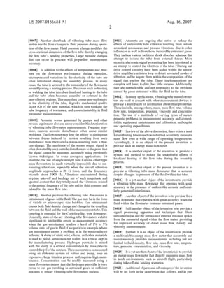 US 2007/0186684 A1
[0007] Another drawback of vibrating tube mass ?oW
meters results from changes in ?uid pressure during opera
tion of the ?oW meter. Fluid pressure change modi?es the
cross-sectional dimension ofthe ?oW tube thereby changing
the ?oW tube’s bending properties. Large pressure changes
that can occur in practice Will jeopardize measurement
accuracy.
[0008] In addition to the effects of temperature and pres
sure on the ?oWmeter performance during operation,
uncompensated variations in the elasticity of the tube are
often introduced during the assembly process. In many
cases, the tube is secured to the remainder of the ?oWmeter
assembly using a heating process. Processes such as braZing
or Welding the tube introduce localiZed heating to the tube
and the tube often becomes annealed or softened in the
heat-affected regions. This annealing causes non-uniformity
in the elasticity of the tube, degrades mechanical quality
factor (Q) of the tube material, Which in turn Weakens the
tube frequency of resonance, and causes instability in ?uid
parameter measurements.
[0009] Acoustic Waves generated by pumps and other
process equipment also can cause considerable deterioration
of vibrating tube ?oWmeter measurements. Frequent tran
sient, random acoustic disturbances often cause similar
problems. The ?oWmeter may lose the ability to distinguish
betWeen forces induced by motion resulting from such
disturbance from the Coriolis forces resulting from a ?oW
rate change. The amplitude of the sensor output signal is
often distorted by such outside disturbances to the point that
the signal cannot be measured accurately using previously
knoWn techniques. In some aerospace applications, for
example, the use of single straight tube Coriolis e?fect type
mass ?oWmeters is made virtually impossible due to sur
rounding vibrations, especially When the aircraft vibration
amplitude approaches a 20 G force, and the frequency
exceeds about 1000 HZ. Vibrations encountered during
airplane take-olf and landings are of such magnitude and
spectral content that they totally mask the vibrations related
to the natural frequency ofthe tube and its ?uid contents and
related to the mass ?oW rate.
[0010] Another problem for vibrating tube ?oWmeters is
entrainment of gases in the ?uid. The gas may be in the form
of visible or microscopic siZe bubbles. Gas entrainment
causes both ?uid density change and change in the coupling
betWeen the ?uid and the Wall ofthe measurement tube. This
coupling is essential for the Coriolis-effect type ?oWmeter.
Generally, state-of-the-art vibrating tube ?oWmeters exhibit
signi?cant to intolerable errors in measurement accuracy
When the gas entrainment reaches a level of 1% to 3%
volume ratio of gas to ?uid. One particular example Where
gas entrainment causes a problem is in the semiconductor
industry. A slurry of nitric acid, silicon, and other materials
is used to polish semiconductor Wafers in a critical step in
the manufacturing process. Hydrogen peroxide is mixed
With the slurry in a critical concentration by mass ratio to
control the pH ofthe mixture. The concentration is measured
using an elaborate system of valves and pump, uses an
expensive, large titration process, and requires high main
tenance. Concentration can be readily measured using a
mass ?oWmeter except that the hydrogen peroxide is very
prone to out gas resulting in entrained gases in su?icient
amounts to render vibrating tube ?oWmeters useless.
Aug. 16,2007
[0011] Attempts are ongoing that strive to reduce the
effects of undesirable tube vibration resulting from outside
acoustical resonances and process vibrations due to other
in?uences as Well as from those induced by entrained gases.
They include various isolation shock absorber schemes that
attempt to isolate the tube from external forces. More
recently, electronic signal processing has been introduced in
an attempt to control the vibration of the tube. Filtering and
drive control circuitry have been added Within the sensor/
drive ampli?er/excitation loop to detect unWanted modes of
vibration and to negate them Within the composition of the
signal that excites the tube. These implementations are
complex and have, to date, had little success. Additionally,
they are unpredictable and not responsive to the problems
caused by gases entrained Within the ?uid in the tube.
[0012] In many applications, vibrating tube mass ?oWme
ters are used in concert With other measurement devices to
provide a multiplicity of information about ?uid properties.
These include, among others, mass, mass ?oW rate, volume
?oW rate, temperature, pressure, viscosity and concentra
tion. The use of a multitude of varying types of meters
presents problems in measurement accuracy and compat
ibility, equipment maintenance and calibration, and capital
and operating expenditures.
[0013] In vieW ofthe above discussion, there exists a need
for a vibrating tube mass ?oWmeter that accurately measures
mass ?oW over a Wide range of operating temperatures.
Accordingly, it is an object of the present invention to
provide such an energy mass ?oWmeter.
[0014] It is another object of the invention to provide a
system and method to reduce the undesirable effects of
localiZed heating of the ?oW tube during the assembly
process.
[0015] Still another object of the present invention is to
provide a vibrating tube mass ?oWmeter that is accurate
despite changes in pressure of the ?uid Within the tube.
[0016] It is yet another object of the invention to provide
a vibrating tube mass ?oWmeter that operates With great
accuracy in the presence of undesirable acoustic and simi
larly generated interference.
[0017] Another object of the invention is to provide for a
mass ?oWmeter that operates With great accuracy When the
?uid Within the ?oWmeter contains entrained gases.
[0018] Still another object of the invention is to provide a
signal processing apparatus and technique that ?lters
unWanted noise and the intrusion of external resonant spikes
from the measured signal Within the ?oW meter, providing
for improved accuracy of direct mass ?oW, density and
viscosity measurements.
[0019] Further, it is an object of the invention to provide
a multivariable energy mass ?oW meter that accurately and
instantaneously provides measurements including but not
limited to ?uid density, ?oW rate, mass ?oW rate, tempera
ture, pressure, concentration, and viscosity.
[0020] It is yet another object ofthe invention is to provide
an energy mass ?oWmeter that directly measures mass ?oW
in harsh environments such as aircraft ?ight, particularly
during take-olf and landing scenarios.
[0021] Additional objects and advantages ofthe invention
Will be set forth in the description that folloWs, and in part
 