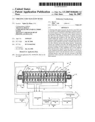 US 20070186684A1
(19) United States
(12) Patent Application Publication (10) Pub. No.: US 2007/0186684 A1
Pham (43) Pub. Date: Aug. 16, 2007
(54) VIBRATING TUBE MASS FLOW METER Publication Classi?cationqa
(51) Int. Cl.
(76) Inventor: Nghieu Q. Pham, (US) G01F 1/84 (2006.01)
(52) US. Cl. ........................................................ 73/861357
Correspondence Address:
TIFFANY & BOSCO (57) ABSTRACT
CAMELBACK ESPLANADE H’ THIRD A vibrating tube meter measures the density, mass ?oW rate
FLOOR or viscosity of a ?uid material including a vibration section.
2525 EAST CAMELBACK ROAD An exciter induces vibrations in the tube vibration section at
PHOENIX, AZ 85016 (Us) a resonance frequency. A motion sensor detects motion of
the tube from the induced vibrations. A helical coil spring
has opposing ends coupled to the tube With the tube posi
(21) Appl. No.: 10/565,915 tioned Within the interior of the coil spring. An external
housing is rigidly coupled to the tube inlet end and outlet end
(22) PCT Filed: Jul. 26, 2004 and has a mass selected to provide a suitable nodal mass for
the tube vibration section and spring element. Temperature
(86) PCT NO-I PCT/US04/23941 sensors are coupled to the tube, the spring element and the
external housing. A pressure sensor is coupled to the tube. A
§ 371(c)(1), processor includes a drive ampli?er and a novel adaptive
(2), (4) Date: Jan. 24, 2006 ?lter and processes signals form the sensors. A novel vis
cosity integrator processes signals from the motion sensors,
Related US. Application Data temperature sensors and the pressure sensor to accurately
calculate density, mass ?oW rate and viscosity of the ?uid
(60) Provisional application No. 60/490,368, ?led on Jul. material as Well as percent concentration of a solute in the
24, 2003. ?uid material.
4" 10
40a 24
28a
/ 12 /22a2o 30b 40c 26 42
30a 40b 306 I 22b
28b
' i / l6
-J!~= H l __ n‘ _J-I“ r r 4:’- -r- ___
L .
29b
18
4: Fluid characteristics
M
DriverAmpli?er
3
Userluputs 1‘ t ,
i5. frequency’ phase’ Adaptive Filter Viscosity Integrator
amplimde M 3-6
Processer
Bl
 