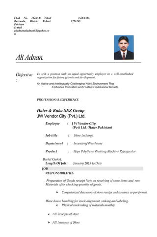 Chak No. 124/E.B Tehsil
Burewala, District Vehari.
Pakistan
E-mail
aliadnanaliadnan82@yahoo.co
m
Cell:0303-
2721245
AliAdnan.
Objective
:
To seek a position with an equal opportunity employer in a well-established
organization for future growth and development.
An Active and Intellectually Challenging Work Environment That
Embraces Innovation and Fosters Professional Growth.
PROFESSIONAL EXPERIENCE
Haier & Ruba SEZ Group
JW Vendor City (Pvt.) Ltd.
Employer : J W Vendor City
(Pvt) Ltd. (Haier Pakistan)
Job title : Store Incharge
Department : Inventory/Warehouse
Product : Hips Polythene Washing Machine Refrigerator
Basket Gasket.
Length Of Job : January 2015 to Date
JOB
RESPONSIBILITIES
Preparation of Goods receipt Note on receiving of store items and raw
Materials after checking quantity of goods.
 Computerized data entry of store receipt and issuance as per format.
Ware house handling for stock alignment, staking and labeling.
 Physical stock taking of materials monthly.
 All Receipts of store
 All Issuance of Store
 