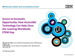 © 2013 IBM Corporation
Access to Economic
Opportunity: How Accessible
Technology Can Help Close
the Looming Worldwide
STEM Gap
Maureen E. Kraft, Human Ability & Accessibility Center, IBM Research,
Littleton, MA
Holly Nielsen, Human Ability & Accessibility Center, IBM Research,
San Jose, CA
27 February 2013
 