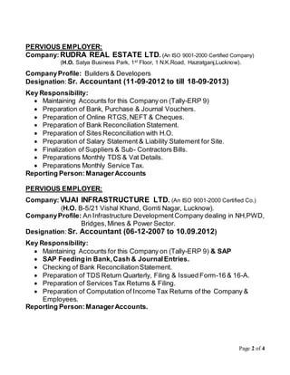 Page 2 of 4
PERVIOUS EMPLOYER:
Company:RUDRA REAL ESTATE LTD. (An ISO 9001-2000 Certified Company)
(H.O. Satya Business Park, 1st Floor, 1 N.K.Road, Hazratganj,Lucknow).
CompanyProfile: Builders & Developers
Designation:Sr. Accountant (11-09-2012 to till 18-09-2013)
Key Responsibility:
 Maintaining Accounts for this Company on (Tally-ERP 9)
 Preparation of Bank, Purchase & Journal Vouchers.
 Preparation of Online RTGS,NEFT & Cheques.
 Preparation of Bank Reconciliation Statement.
 Preparation of Sites Reconciliation with H.O.
 Preparation of Salary Statement & Liability Statement for Site.
 Finalization of Suppliers & Sub- Contractors Bills.
 Preparations Monthly TDS & Vat Details.
 Preparations Monthly Service Tax.
Reporting Person: ManagerAccounts
PERVIOUS EMPLOYER:
Company:VIJAI INFRASTRUCTURE LTD. (An ISO 9001-2000 Certified Co.)
(H.O. B-5/21 Vishal Khand, Gomti Nagar, Lucknow).
CompanyProfile: An Infrastructure DevelopmentCompany dealing in NH,PWD,
Bridges,Mines & Power Sector.
Designation:Sr. Accountant (06-12-2007 to 10.09.2012)
Key Responsibility:
 Maintaining Accounts for this Company on (Tally-ERP 9) & SAP
 SAP Feedingin Bank,Cash & JournalEntries.
 Checking of Bank ReconciliationStatement.
 Preparation of TDS Return Quarterly, Filing & Issued Form-16 & 16-A.
 Preparation of Services Tax Returns & Filing.
 Preparation of Computation of Income Tax Returns of the Company &
Employees.
Reporting Person:ManagerAccounts.
 