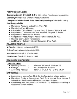 Page 3 of 4
PERVIOUS EMPLOYER:
Company:Sanjay Gyanesh & Co. (201, IInd Floor Prince Complex Hazratganj, Lko).
CompanyProfile: Itis a Chartered Accountants Firm.
Designation:Accountant& Audit Assistant (Since August 1999 to 05-12-2007)
Key Responsibility:
 Maintaining Accounts for this Firm. (Tally-7.2)
 Maintain the Files & Record.
 Preparation of TDS Return Quarterly, Filing, & Issued Form-16 & 16-A
 Preparation of Computation of Total Income & Filing of I. T. Return.
 Preparation of Services Tax Returns.
 Computerized Accounting for Various Parties. (Tally 5.4 & 7.2).
 Handling Cash & Bank Transactions.
 Audit work: - Statutory, Internal, Concurrent & Tax Audit,
ACADEMIC PROFILE
M.Com From Kanpur University in 2000.
B.Com From Lucknow University in 1998.
Intermediate From U. P. Board in 1995.
High School From U. P. Board in 1993.
TECHNICAL KNOWLEDGE
Computer Skills
 Operating System : Windows 98/2000 & Windows XP
 Package : Ms-Office (Word & Excel)
 Accounting Package : Tally 4.5, 5.4, 6.3, 7.2 , ERP-9 & SAP
EXPOSURES
 Knowledge of Income Tax, TDS, Service Tax & other related Matters.
 Maintaining Books of Accounts as Cash Book, Journal Book, Ledger, &
Sales / Purchase Register & Finalization of Balance Sheet.
 Coordinating with the Statutory / Internal & Tax Auditors for Auditing of
Accounts & related Matters.
 