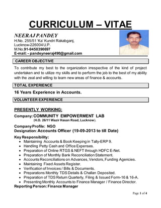 Page 1 of 4
CURRICULUM – VITAE
NEERAJ PANDEY
H.No. 255/51 ‘Ka’ Kundri Rakabganj,
Lucknow-226004U.P.
M.No.91-9450390697
E-mail: - pandeyneeraj490@gmail.com
CAREER OBJECTIVE
To contribute my best to the organization irrespective of the kind of project
undertaken and to utilize my skills and to perform the job to the best of my ability
with the zeal and willing to learn new areas of finance & accounts.
TOTAL EXPERIENCE
16 Years Experience in Accounts.
VOLUNTEER EXPERIENCE
PRESENTLY WORKING:
Company:COMMUNITY EMPOWERMENT LAB
(H.O. 26/11 Wazir Hasan Road, Lucknow).
CompanyProfile: NGO
Designation:Accounts Officer (19-09-2013 to till Date)
Key Responsibility:
 Maintaining Accounts & Book Keeping in Tally-ERP 9.
 Handling Petty Cash and Office Expenses.
 Preparation of Online RTGS & NEFT through HDFC E-Net.
 Preparation of Monthly Bank ReconciliationStatement.
 Accounts Reconciliations on Advances,Vendors,Funding Agencies.
 Maintaining Fixed Assets Register.
 Verification of Invoices / Bills & Documents.
 Preparations Monthly TDS Details & Challan Deposited.
 Preparation of TDS Return Quarterly, Filing & Issued Form-16 & 16-A.
 Presenting Monthly Accounts to Finance Manager / Finance Director.
Reporting Person: Finance Manager
 