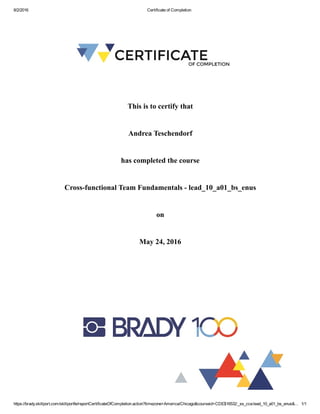 8/2/2016 Certificate of Completion
https://brady.skillport.com/skillportfe/reportCertificateOfCompletion.action?timezone=America/Chicago&courseid=CDE$16532:_ss_cca:lead_10_a01_bs_enus&… 1/1
This is to certify that
Andrea Teschendorf
has completed the course
Cross­functional Team Fundamentals ­ lead_10_a01_bs_enus
on
May 24, 2016
 