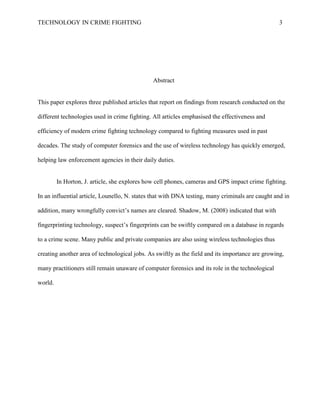 TECHNOLOGY IN CRIME FIGHTING 3
Abstract
This paper explores three published articles that report on findings from research conducted on the
different technologies used in crime fighting. All articles emphasised the effectiveness and
efficiency of modern crime fighting technology compared to fighting measures used in past
decades. The study of computer forensics and the use of wireless technology has quickly emerged,
helping law enforcement agencies in their daily duties.
In Horton, J. article, she explores how cell phones, cameras and GPS impact crime fighting.
In an influential article, Lounello, N. states that with DNA testing, many criminals are caught and in
addition, many wrongfully convict’s names are cleared. Shadow, M. (2008) indicated that with
fingerprinting technology, suspect’s fingerprints can be swiftly compared on a database in regards
to a crime scene. Many public and private companies are also using wireless technologies thus
creating another area of technological jobs. As swiftly as the field and its importance are growing,
many practitioners still remain unaware of computer forensics and its role in the technological
world.
 