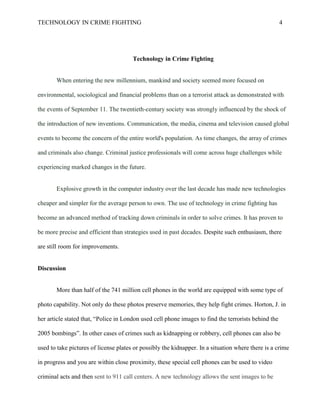 TECHNOLOGY IN CRIME FIGHTING 4
Technology in Crime Fighting
When entering the new millennium, mankind and society seemed more focused on
environmental, sociological and financial problems than on a terrorist attack as demonstrated with
the events of September 11. The twentieth-century society was strongly influenced by the shock of
the introduction of new inventions. Communication, the media, cinema and television caused global
events to become the concern of the entire world's population. As time changes, the array of crimes
and criminals also change. Criminal justice professionals will come across huge challenges while
experiencing marked changes in the future.
Explosive growth in the computer industry over the last decade has made new technologies
cheaper and simpler for the average person to own. The use of technology in crime fighting has
become an advanced method of tracking down criminals in order to solve crimes. It has proven to
be more precise and efficient than strategies used in past decades. Despite such enthusiasm, there
are still room for improvements.
Discussion
More than half of the 741 million cell phones in the world are equipped with some type of
photo capability. Not only do these photos preserve memories, they help fight crimes. Horton, J. in
her article stated that, “Police in London used cell phone images to find the terrorists behind the
2005 bombings”. In other cases of crimes such as kidnapping or robbery, cell phones can also be
used to take pictures of license plates or possibly the kidnapper. In a situation where there is a crime
in progress and you are within close proximity, these special cell phones can be used to video
criminal acts and then sent to 911 call centers. A new technology allows the sent images to be
 