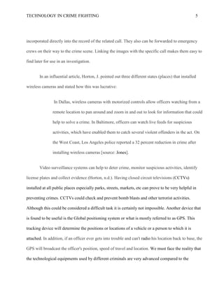 TECHNOLOGY IN CRIME FIGHTING 5
incorporated directly into the record of the related call. They also can be forwarded to emergency
crews on their way to the crime scene. Linking the images with the specific call makes them easy to
find later for use in an investigation.
In an influential article, Horton, J. pointed out three different states (places) that installed
wireless cameras and stated how this was lucrative:
In Dallas, wireless cameras with motorized controls allow officers watching from a
remote location to pan around and zoom in and out to look for information that could
help to solve a crime. In Baltimore, officers can watch live feeds for suspicious
activities, which have enabled them to catch several violent offenders in the act. On
the West Coast, Los Angeles police reported a 32 percent reduction in crime after
installing wireless cameras [source: Jones].
Video surveillance systems can help to deter crime, monitor suspicious activities, identify
license plates and collect evidence (Horton, n.d.). Having closed circuit televisions (CCTVs)
installed at all public places especially parks, streets, markets, etc can prove to be very helpful in
preventing crimes. CCTVs could check and prevent bomb blasts and other terrorist activities.
Although this could be considered a difficult task it is certainly not impossible. Another device that
is found to be useful is the Global positioning system or what is mostly referred to as GPS. This
tracking device will determine the positions or locations of a vehicle or a person to which it is
attached. In addition, if an officer ever gets into trouble and can't radio his location back to base, the
GPS will broadcast the officer's position, speed of travel and location. We must face the reality that
the technological equipments used by different criminals are very advanced compared to the
 