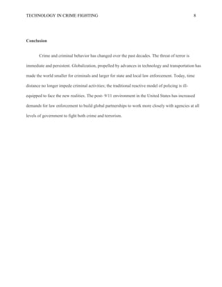 TECHNOLOGY IN CRIME FIGHTING 8
Conclusion
Crime and criminal behavior has changed over the past decades. The threat of terror is
immediate and persistent. Globalization, propelled by advances in technology and transportation has
made the world smaller for criminals and larger for state and local law enforcement. Today, time
distance no longer impede criminal activities; the traditional reactive model of policing is ill-
equipped to face the new realities. The post- 9/11 environment in the United States has increased
demands for law enforcement to build global partnerships to work more closely with agencies at all
levels of government to fight both crime and terrorism.
 