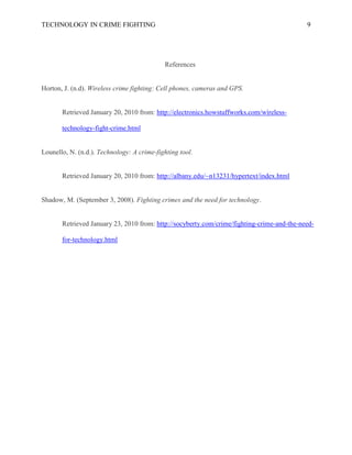 TECHNOLOGY IN CRIME FIGHTING 9
References
Horton, J. (n.d). Wireless crime fighting: Cell phones, cameras and GPS.
Retrieved January 20, 2010 from: http://electronics.howstuffworks.com/wireless-
technology-fight-crime.html
Lounello, N. (n.d.). Technology: A crime-fighting tool.
Retrieved January 20, 2010 from: http://albany.edu/~n13231/hypertext/index.html
Shadow, M. (September 3, 2008). Fighting crimes and the need for technology.
Retrieved January 23, 2010 from: http://socyberty.com/crime/fighting-crime-and-the-need-
for-technology.html
 