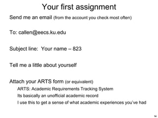 14
Your first assignment
Send me an email (from the account you check most often)
To: callen@eecs.ku.edu
Subject line: Your name – 823
Tell me a little about yourself
Attach your ARTS form (or equivalent)
ARTS: Academic Requirements Tracking System
Its basically an unofficial academic record
I use this to get a sense of what academic experiences you’ve had
 