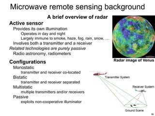 19
Microwave remote sensing background
A brief overview of radar
Active sensor
Provides its own illumination
Operates in day and night
Largely immune to smoke, haze, fog, rain, snow, …
Involves both a transmitter and a receiver
Related technologies are purely passive
Radio astronomy, radiometers
Configurations
Monostatic
transmitter and receiver co-located
Bistatic
transmitter and receiver separated
Multistatic
multiple transmitters and/or receivers
Passive
exploits non-cooperative illuminator
Radar image of Venus
 