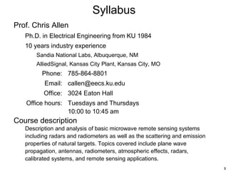3
Syllabus
Prof. Chris Allen
Ph.D. in Electrical Engineering from KU 1984
10 years industry experience
Sandia National Labs, Albuquerque, NM
AlliedSignal, Kansas City Plant, Kansas City, MO
Phone: 785-864-8801
Email: callen@eecs.ku.edu
Office: 3024 Eaton Hall
Office hours: Tuesdays and Thursdays
10:00 to 10:45 am
Course description
Description and analysis of basic microwave remote sensing systems
including radars and radiometers as well as the scattering and emission
properties of natural targets. Topics covered include plane wave
propagation, antennas, radiometers, atmospheric effects, radars,
calibrated systems, and remote sensing applications.
 