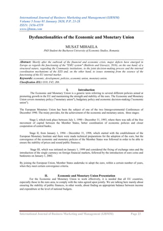 International Journal of Business Marketing and Management (IJBMM)
Volume 5 Issue 01 January 2020, P.P. 23-28
ISSN: 2456-4559
www.ijbmm.com
International Journal of Business Marketing and Management (IJBMM) Page 23
Dysfunctionalities of the Economic and Monetary Union
MUSAT MIHAELA
PhD Student the Bucharest University of Economic Studies, Romania
Abstract: Shortly after the outbreak of the financial and economic crisis, major defects have emerged in
Europe as regards the functioning of the "EMU system" (Baldwin and Giavazzi, 2016), on the one hand, of a
structural nature, regarding the Community institutions, to the joint decision-making process and the internal
coordination mechanisms of the EES and, on the other hand, to issues stemming from the essence of the
functioning of the EU internal market.
Keywords: economic, development, policies, economic union, monetary union.
Classification JEL: O10; F45; J08.
I. Introduction
The Economic and Monetary Union is a generic term referring to several different policies aimed at
promoting growth in the EU and maintaining the strength and stability of the euro. The Economic and Monetary
Union covers monetary policy ("monetary union"), budgetary policy and economic decision-making ("economic
union").
The European Monetary Union has been the subject of one of the two Intergovernmental Conferences of
December 1990. The treaty provides, for the achievement of the economic and monetary union, three stages:
Stage I, which took place between July 1, 1990 - December 31, 1993, where there was talk of the free
movement of capital between the Member States, better coordination of economic policies and closer
cooperation of central banks;
Stage II, from January 1, 1994 - December 31, 1998, which started with the establishment of the
European Monetary Institute and there were made technical preparations for the adoption of the euro, but the
convergence of the economic and monetary policies of the Member States was followed in order to be able to
ensure the stability of prices and sound public finances;
Stage III, which was initiated on January 1, 1999 and considered the fixing of exchange rates and the
introduction of the single currency on foreign financial markets, followed by the introduction of euro coins and
banknotes on January 1, 2002.
By joining the European Union, Member States undertake to adopt the euro, within a certain number of years,
when they meet certain convergence criteria.
II. Economic and Monetary Union Presentation
For the Economic and Monetary Union to work effectively, it is needed that all EU countries,
especially those in the euro area, to comply with the rules agreed upon jointly. We are talking here mainly about
ensuring the stability of public finances, in other words, about finding an appropriate balance between income
and expenditure at the level of national budgets.
 