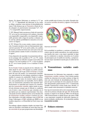 3 
dientes. En algunos fabricantes se sustituye la “L” por 
“3”, “2”, “1” dependiendo del fabricante en las cuales 
se obliga a mantener como máximo la desmultiplicación 
mayor. Cabe destacar que en Venezuela se llama de mo-do 
coloquial a lo anteriormente mencionado “L3”, “L2” 
y “L1 extquotedbl; respectivamente. 
7) “M” (Manual) Suele encontrarse al lado de la posición 
“D” en la cual los movimientos de la palanca, marcados 
con extquotedbl+ extquotedbl y con extquotedbl- extquo-tedbl, 
permiten subir y bajar de marchas a voluntad, con 
la cual hay además posibilidad de retención en los des-censos 
(ver figura). 
8) “W” (Winter) No es muy común y menos como posi-ción. 
Se puede encontrar como un funcionamiento espe-cial 
de la posición “D” en la cual la salida y los cambios 
de marcha se realizan de forma mas suave para evitar que 
las ruedas patinen cuando el suelo se encuentra con esca-so 
agarre. 
Como dispositivo de seguridad, el accionamiento del mo-tor 
de arranque sólo es posible en “P” y en “N”, siendo 
incluso imposible en vehículos recientes sacar la llave del 
contacto si no está la palanca en “P”, o sacar la palanca 
de “P” con el motor parado si no se mantiene el freno 
pisado. 
En los Estados Unidos la mayoría de los vehículos ven-didos 
desde los años 1950 equipan un cambio automá-tico, 
a diferencia de lo que ocurre en Europa y en gran 
parte del resto del mundo. Las transmisiones automáti-cas, 
especialmente las más antiguas, penalizan en alguna 
medida el consumo de combustible. Donde el combus-tible 
es caro y, por tanto, los motores suelen ser peque-ños, 
estas penalizaciones son insalvables. En los últimos 
años, las transmisiones automáticas han mejorado signi-ficativamente 
su capacidad para mejorar los consumos, 
pero las transmisiones manuales siguen siendo en gene-ral 
más eficientes siempre que el vehículo es conducido 
con el motor a unas revoluciones que coincidan con el 
par óptimo por un conductor experimentado. Esta situa-ción 
puede invertirse definitivamente con la introducción 
de transmisiones variables continuas o inclusive los cam-bios 
robotizados o de doble embrague como el DSG del 
Grupo Volkswagen, el DKG utilizado por BMW en sus 
modelos deportivos o el PowerShift de Ford (véase más 
abajo). 
Sin embargo, algunas máquinas simples con rangos limi-tados 
de velocidad o velocidades de motor fijas usan sólo 
un convertidor de par para proporcionar una desmultipli-cación 
variable entre el motor y las ruedas. Ejemplos típi-cos 
son las carretillas elevadoras y algunos cortacéspedes 
modernos. 
Engranaje epicicloidal 
En la actualidad, en autobuses y camiones se pueden en-contrar 
cajas de cambio automáticas, las cuales permiten 
una marcha más suave y una mayor seguridad, al dejar 
que los conductores se puedan concentrar en el camino 
sin preocuparse por el cambio de marchas, y proporcio-nan 
una mayor suavidad de marcha para el confort de los 
pasajeros. 
4 Transmisiones variables conti-nuas 
Recientemente los fabricantes han empezado a vender 
transmisiones variables continuas. Estos diseños pueden 
cambiar las relaciones de un modo continuo en lugar de 
entre una serie limitada de desmultiplicaciones fijas. A 
pesar de que los prototipos de estos sistemas de transmi-sión 
(denominados genéricamente CVT = Continuously 
Variable Transmission) existen desde hace décadas, es 
ahora cuando están alcanzando la viabilidad comercial. 
Este tipo de transmisión deriva de la transmisión de fric-ción 
de las primeras décadas del siglo XX. El desarrollo 
reciente se originó en un diseño de NSK en la década de 
1980. Posteriormente se añadió Nissan, que junto a NSK 
y una importante compañía de lubricantes japonesa lo-graron 
resultados satisfactorios. Se la denomina también 
transmisión toroidal. 
5 Enlaces externos 
 El Funcionamiento y Cuidado de la Transmisión 
 