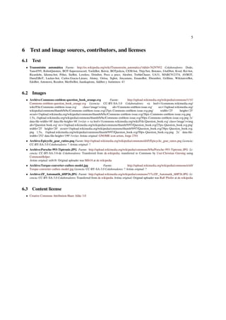 5 
6 Text and image sources, contributors, and licenses 
6.1 Text 
 Transmisión automática Fuente: http://es.wikipedia.org/wiki/Transmisión_automática?oldid=76297952 Colaboradores: Dodo, 
Tano4595, RobotQuistnix, BOT-Superzerocool, YurikBot, Boivie, BOTpolicia, CEM-bot, Thijs!bot, Botones, JAnDbot, Kved, Rei-bot, 
Ricardolw, Idioma-bot, Pólux, SieBot, Loveless, Drinibot, Poco a poco, Alexbot, TrebleChaser, UA31, MARC912374, AVBOT, 
DumZiBoT, Luckas-bot, Carlos.Gracia-Lázaro, Alonsy, Ortisa, Xqbot, Jmcastano, EmausBot, Ebrambot, Grillitus, WikitanvirBot, 
EdoBot, Antonorsi, Rezabot, MerlIwBot, Juankapirata, Addbot y Anónimos: 43 
6.2 Images 
 Archivo:Commons-emblem-question_book_orange.svg Fuente: http://upload.wikimedia.org/wikipedia/commons/1/1f/ 
Commons-emblem-question_book_orange.svg Licencia: CC-BY-SA-3.0 Colaboradores: a href='//commons.wikimedia.org/ 
wiki/File:Commons-emblem-issue.svg' class='image'img alt='Commons-emblem-issue.svg' src='//upload.wikimedia.org/ 
wikipedia/commons/thumb/b/bc/Commons-emblem-issue.svg/25px-Commons-emblem-issue.svg.png' width='25' height='25' 
srcset='//upload.wikimedia.org/wikipedia/commons/thumb/b/bc/Commons-emblem-issue.svg/38px-Commons-emblem-issue.svg.png 
1.5x, //upload.wikimedia.org/wikipedia/commons/thumb/b/bc/Commons-emblem-issue.svg/50px-Commons-emblem-issue.svg.png 2x' 
data-file-width='48' data-file-height='48' //a + a href='//commons.wikimedia.org/wiki/File:Question_book.svg' class='image'img 
alt='Question book.svg' src='//upload.wikimedia.org/wikipedia/commons/thumb/9/97/Question_book.svg/25px-Question_book.svg.png' 
width='25' height='20' srcset='//upload.wikimedia.org/wikipedia/commons/thumb/9/97/Question_book.svg/38px-Question_book.svg. 
png 1.5x, //upload.wikimedia.org/wikipedia/commons/thumb/9/97/Question_book.svg/50px-Question_book.svg.png 2x' data-file-width=' 
252' data-file-height='199' //a Artista original: GNOME icon artists, Jorge 2701 
 Archivo:Epicyclic_gear_ratios.png Fuente: http://upload.wikimedia.org/wikipedia/commons/d/d5/Epicyclic_gear_ratios.png Licencia: 
CC-BY-SA-3.0 Colaboradores: ? Artista original: ? 
 Archivo:Porsche-993-Tiptronic.JPG Fuente: http://upload.wikimedia.org/wikipedia/commons/8/8a/Porsche-993-Tiptronic.JPG Li-cencia: 
CC-BY-SA-3.0-de Colaboradores: Transferred from de.wikipedia; transferred to Commons by User:Christian Giersing using 
CommonsHelper. 
Artista original: mib18. Original uploader was Mib18 at de.wikipedia 
 Archivo:Torque-converter-cutbox-model.jpg Fuente: http://upload.wikimedia.org/wikipedia/commons/e/e0/ 
Torque-converter-cutbox-model.jpg Licencia: CC-BY-SA-3.0 Colaboradores: ? Artista original: ? 
 Archivo:ZF_Automatik_6HP26.JPG Fuente: http://upload.wikimedia.org/wikipedia/commons/7/7c/ZF_Automatik_6HP26.JPG Li-cencia: 
CC-BY-SA-3.0 Colaboradores: Transferred from de.wikipedia Artista original: Original uploader was Ralf Pfeifer at de.wikipedia 
6.3 Content license 
 Creative Commons Attribution-Share Alike 3.0 

