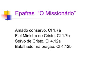 Epafras “O Missionário”
Amado conservo. Cl 1.7a
Fiel Ministro de Cristo. Cl 1.7b
Servo de Cristo. Cl 4.12a
Batalhador na oração. Cl 4.12b
 