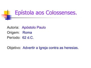 Epístola aos Colossenses.
Autoria: Apóstolo Paulo
Origem: Roma
Período: 62 d.C.
Objetivo: Advertir a Igreja contra as heresias.
 
