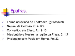Epafras.
 Forma abreviada de Epafrodito. (gr.Amável)
 Natural de Colosso. Cl 4.12a
 Convertido em Éfeso. At 19.10
 Missionário e Mestre na região da Frigia. Cl 1.7
 Prisioneiro com Paulo em Roma. Fm 23
 