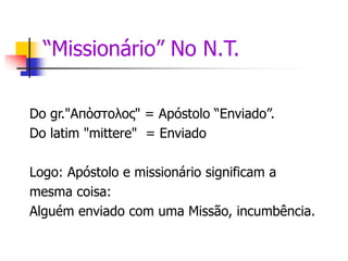 “Missionário” No N.T.
Do gr."Απόστολος" = Apóstolo “Enviado”.
Do latim "mittere" = Enviado
Logo: Apóstolo e missionário significam a
mesma coisa:
Alguém enviado com uma Missão, incumbência.
 