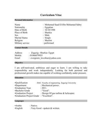 Curriculum Vitae
Personal Information
Name : Mohamed Saad El-Din Mohamed Sabry
Nationality : Egyptian
Date of Birth : 16/10/1988
Place of Birth : Sharkia
Sex : Male
Marital Status : Single
Religion : Muslim
Military service : performed
Contact Details
Address : Zagazig –Sharkia- Egypt
Mobile : 01066079955
Email : evergreen_love4me@yahoo.com
Objective
I am self-motivated, ambitious and eager to learn. I am willing to take
responsibility and work independently. Looking for both personal and
professional growth makes me capable of working confidently under pressure.
Education
•Qualification : BAC. Faculty of engineering Zagazig University
•Department : Mechanical power .
•Graduation Year : 2011.
•Bachelor Grade : “Good”.
•Graduation Project : Design Of gas turbine & helicopter.
•Graduation Project Grade : "Excellent".
Languages
•Arabic : Native.
•English : Very Good - spoken & written.
 