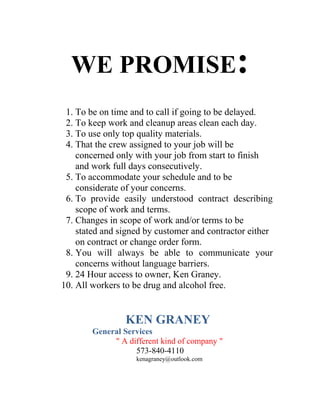 WE PROMISE:
1. To be on time and to call if going to be delayed.
2. To keep work and cleanup areas clean each day.
3. To use only top quality materials.
4. That the crew assigned to your job will be
concerned only with your job from start to finish
and work full days consecutively.
5. To accommodate your schedule and to be
considerate of your concerns.
6. To provide easily understood contract describing
scope of work and terms.
7. Changes in scope of work and/or terms to be
stated and signed by customer and contractor either
on contract or change order form.
8. You will always be able to communicate your
concerns without language barriers.
9. 24 Hour access to owner, Ken Graney.
10. All workers to be drug and alcohol free.
KEN GRANEY
General Services
" A different kind of company "
573-840-4110
kenagraney@outlook.com
 
