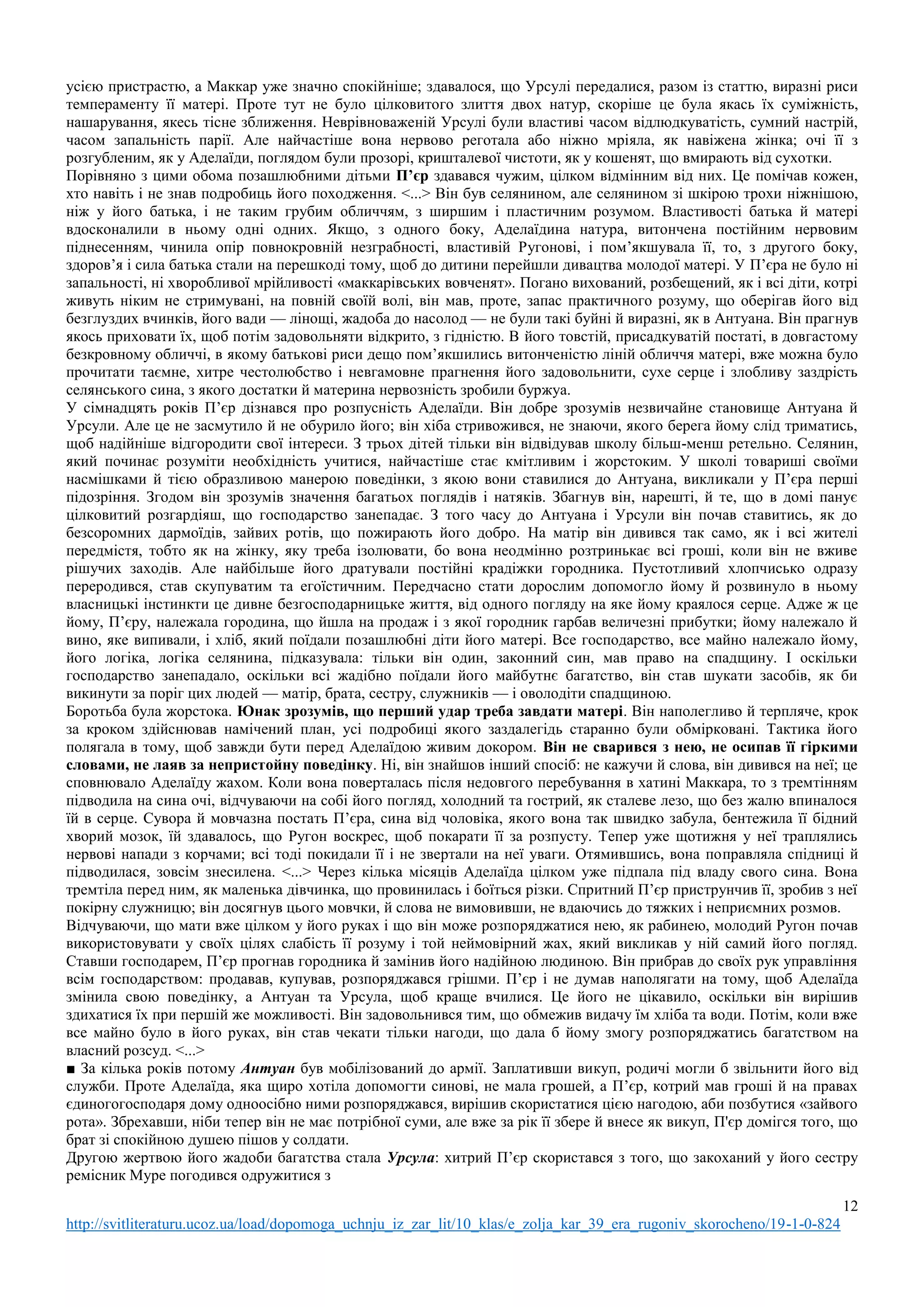 12
http://svitliteraturu.ucoz.ua/load/dopomoga_uchnju_iz_zar_lit/10_klas/e_zolja_kar_39_era_rugoniv_skorocheno/19-1-0-824
усією пристрастю, а Маккар уже значно спокійніше; здавалося, що Урсулі передалися, разом із статтю, виразні риси
темпераменту її матері. Проте тут не було цілковитого злиття двох натур, скоріше це була якась їх суміжність,
нашарування, якесь тісне зближення. Неврівноваженій Урсулі були властиві часом відлюдкуватість, сумний настрій,
часом запальність парії. Але найчастіше вона нервово реготала або ніжно мріяла, як навіжена жінка; очі її з
розгубленим, як у Аделаїди, поглядом були прозорі, кришталевої чистоти, як у кошенят, що вмирають від сухотки.
Порівняно з цими обома позашлюбними дітьми П’єр здавався чужим, цілком відмінним від них. Це помічав кожен,
хто навіть і не знав подробиць його походження. <...> Він був селянином, але селянином зі шкірою трохи ніжнішою,
ніж у його батька, і не таким грубим обличчям, з ширшим і пластичним розумом. Властивості батька й матері
вдосконалили в ньому одні одних. Якщо, з одного боку, Аделаїдина натура, витончена постійним нервовим
піднесенням, чинила опір повнокровній незграбності, властивій Ругонові, і пом’якшувала її, то, з другого боку,
здоров’я і сила батька стали на перешкоді тому, щоб до дитини перейшли дивацтва молодої матері. У П’єра не було ні
запальності, ні хворобливої мрійливості «маккарівських вовченят». Погано вихований, розбещений, як і всі діти, котрі
живуть ніким не стримувані, на повній своїй волі, він мав, проте, запас практичного розуму, що оберігав його від
безглуздих вчинків, його вади — лінощі, жадоба до насолод — не були такі буйні й виразні, як в Антуана. Він прагнув
якось приховати їх, щоб потім задовольняти відкрито, з гідністю. В його товстій, присадкуватій постаті, в довгастому
безкровному обличчі, в якому батькові риси дещо пом’якшились витонченістю ліній обличчя матері, вже можна було
прочитати таємне, хитре честолюбство і невгамовне прагнення його задовольнити, сухе серце і злобливу заздрість
селянського сина, з якого достатки й материна нервозність зробили буржуа.
У сімнадцять років П’єр дізнався про розпусність Аделаїди. Він добре зрозумів незвичайне становище Антуана й
Урсули. Але це не засмутило й не обурило його; він хіба стривожився, не знаючи, якого берега йому слід триматись,
щоб надійніше відгородити свої інтереси. З трьох дітей тільки він відвідував школу більш-менш ретельно. Селянин,
який починає розуміти необхідність учитися, найчастіше стає кмітливим і жорстоким. У школі товариші своїми
насмішками й тією образливою манерою поведінки, з якою вони ставилися до Антуана, викликали у П’єра перші
підозріння. Згодом він зрозумів значення багатьох поглядів і натяків. Збагнув він, нарешті, й те, що в домі панує
цілковитий розгардіяш, що господарство занепадає. З того часу до Антуана і Урсули він почав ставитись, як до
безсоромних дармоїдів, зайвих ротів, що пожирають його добро. На матір він дивився так само, як і всі жителі
передмістя, тобто як на жінку, яку треба ізолювати, бо вона неодмінно розтринькає всі гроші, коли він не вживе
рішучих заходів. Але найбільше його дратували постійні крадіжки городника. Пустотливий хлопчисько одразу
переродився, став скупуватим та егоїстичним. Передчасно стати дорослим допомогло йому й розвинуло в ньому
власницькі інстинкти це дивне безгосподарницьке життя, від одного погляду на яке йому краялося серце. Адже ж це
йому, П’єру, належала городина, що йшла на продаж і з якої городник гарбав величезні прибутки; йому належало й
вино, яке випивали, і хліб, який поїдали позашлюбні діти його матері. Все господарство, все майно належало йому,
його логіка, логіка селянина, підказувала: тільки він один, законний син, мав право на спадщину. І оскільки
господарство занепадало, оскільки всі жадібно поїдали його майбутнє багатство, він став шукати засобів, як би
викинути за поріг цих людей — матір, брата, сестру, служників — і оволодіти спадщиною.
Боротьба була жорстока. Юнак зрозумів, що перший удар треба завдати матері. Він наполегливо й терпляче, крок
за кроком здійснював намічений план, усі подробиці якого заздалегідь старанно були обмірковані. Тактика його
полягала в тому, щоб завжди бути перед Аделаїдою живим докором. Він не сварився з нею, не осипав її гіркими
словами, не лаяв за непристойну поведінку. Ні, він знайшов інший спосіб: не кажучи й слова, він дивився на неї; це
сповнювало Аделаїду жахом. Коли вона поверталась після недовгого перебування в хатині Маккара, то з тремтінням
підводила на сина очі, відчуваючи на собі його погляд, холодний та гострий, як сталеве лезо, що без жалю впиналося
їй в серце. Сувора й мовчазна постать П’єра, сина від чоловіка, якого вона так швидко забула, бентежила її бідний
хворий мозок, їй здавалось, що Ругон воскрес, щоб покарати її за розпусту. Тепер уже щотижня у неї траплялись
нервові напади з корчами; всі тоді покидали її і не звертали на неї уваги. Отямившись, вона поправляла спідниці й
підводилася, зовсім знесилена. <...> Через кілька місяців Аделаїда цілком уже підпала під владу свого сина. Вона
тремтіла перед ним, як маленька дівчинка, що провинилась і боїться різки. Спритний П’єр приструнчив її, зробив з неї
покірну служницю; він досягнув цього мовчки, й слова не вимовивши, не вдаючись до тяжких і неприємних розмов.
Відчуваючи, що мати вже цілком у його руках і що він може розпоряджатися нею, як рабинею, молодий Ругон почав
використовувати у своїх цілях слабість її розуму і той неймовірний жах, який викликав у ній самий його погляд.
Ставши господарем, П’єр прогнав городника й замінив його надійною людиною. Він прибрав до своїх рук управління
всім господарством: продавав, купував, розпоряджався грішми. П’єр і не думав наполягати на тому, щоб Аделаїда
змінила свою поведінку, а Антуан та Урсула, щоб краще вчилися. Це його не цікавило, оскільки він вирішив
здихатися їх при першій же можливості. Він задовольнився тим, що обмежив видачу їм хліба та води. Потім, коли вже
все майно було в його руках, він став чекати тільки нагоди, що дала б йому змогу розпоряджатись багатством на
власний розсуд. <...>
■ За кілька років потому Антуан був мобілізований до армії. Заплативши викуп, родичі могли б звільнити його від
служби. Проте Аделаїда, яка щиро хотіла допомогти синові, не мала грошей, а П’єр, котрий мав гроші й на правах
єдиногогосподаря дому одноосібно ними розпоряджався, вирішив скористатися цією нагодою, аби позбутися «зайвого
рота». Збрехавши, ніби тепер він не має потрібної суми, але вже за рік її збере й внесе як викуп, П'єр домігся того, що
брат зі спокійною душею пішов у солдати.
Другою жертвою його жадоби багатства стала Урсула: хитрий П’єр скористався з того, що закоханий у його сестру
ремісник Муре погодився одружитися з
 