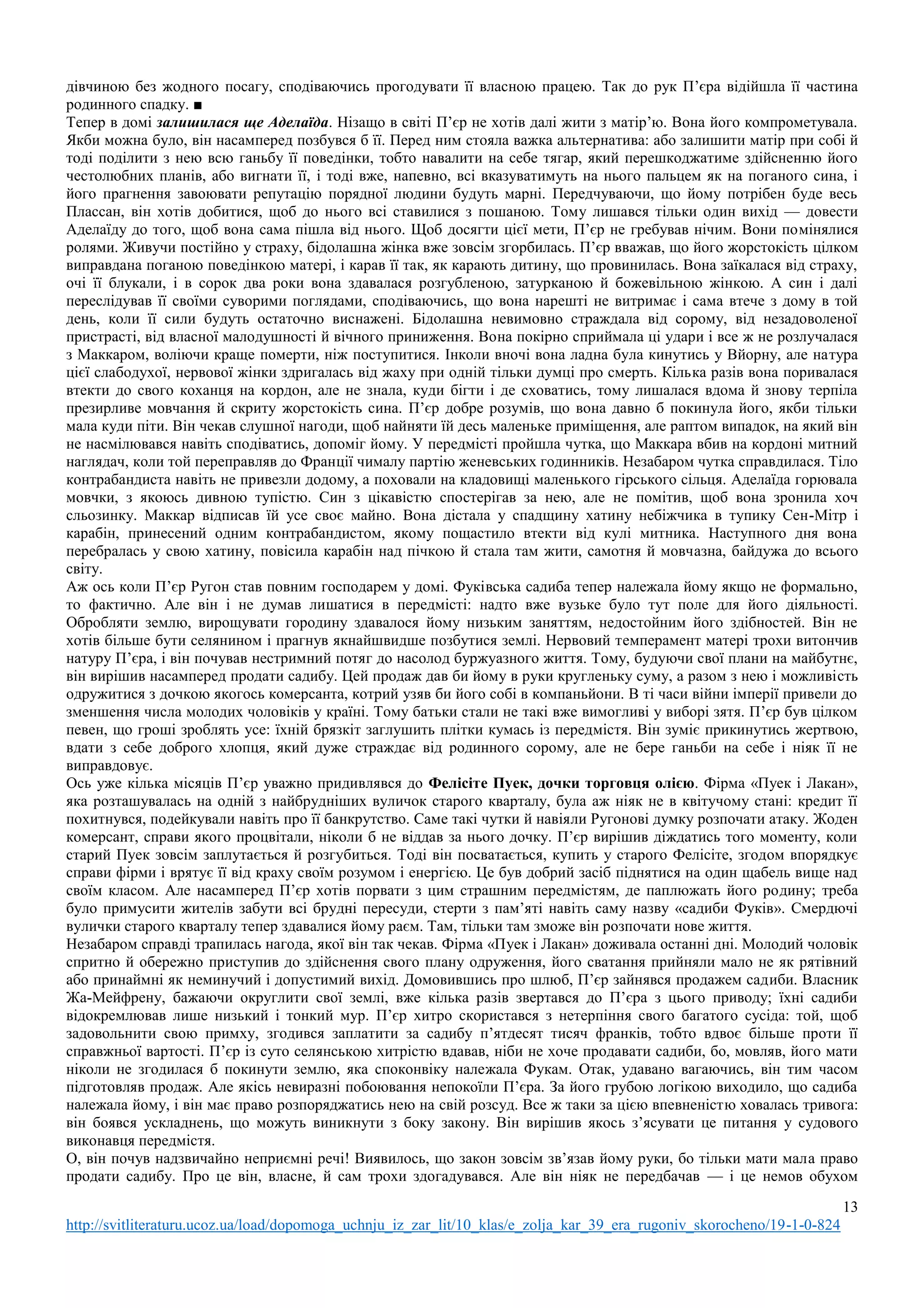 13
http://svitliteraturu.ucoz.ua/load/dopomoga_uchnju_iz_zar_lit/10_klas/e_zolja_kar_39_era_rugoniv_skorocheno/19-1-0-824
дівчиною без жодного посагу, сподіваючись прогодувати її власною працею. Так до рук П’єра відійшла її частина
родинного спадку. ■
Тепер в домі залишилася ще Аделаїда. Нізащо в світі П’єр не хотів далі жити з матір’ю. Вона його компрометувала.
Якби можна було, він насамперед позбувся б її. Перед ним стояла важка альтернатива: або залишити матір при собі й
тоді поділити з нею всю ганьбу її поведінки, тобто навалити на себе тягар, який перешкоджатиме здійсненню його
честолюбних планів, або вигнати її, і тоді вже, напевно, всі вказуватимуть на нього пальцем як на поганого сина, і
його прагнення завоювати репутацію порядної людини будуть марні. Передчуваючи, що йому потрібен буде весь
Плассан, він хотів добитися, щоб до нього всі ставилися з пошаною. Тому лишався тільки один вихід — довести
Аделаїду до того, щоб вона сама пішла від нього. Щоб досягти цієї мети, П’єр не гребував нічим. Вони помінялися
ролями. Живучи постійно у страху, бідолашна жінка вже зовсім згорбилась. П’єр вважав, що його жорстокість цілком
виправдана поганою поведінкою матері, і карав її так, як карають дитину, що провинилась. Вона заїкалася від страху,
очі її блукали, і в сорок два роки вона здавалася розгубленою, затурканою й божевільною жінкою. А син і далі
переслідував її своїми суворими поглядами, сподіваючись, що вона нарешті не витримає і сама втече з дому в той
день, коли її сили будуть остаточно виснажені. Бідолашна невимовно страждала від сорому, від незадоволеної
пристрасті, від власної малодушності й вічного приниження. Вона покірно сприймала ці удари і все ж не розлучалася
з Маккаром, воліючи краще померти, ніж поступитися. Інколи вночі вона ладна була кинутись у Вйорну, але натура
цієї слабодухої, нервової жінки здригалась від жаху при одній тільки думці про смерть. Кілька разів вона поривалася
втекти до свого коханця на кордон, але не знала, куди бігти і де сховатись, тому лишалася вдома й знову терпіла
презирливе мовчання й скриту жорстокість сина. П’єр добре розумів, що вона давно б покинула його, якби тільки
мала куди піти. Він чекав слушної нагоди, щоб найняти їй десь маленьке приміщення, але раптом випадок, на який він
не насмілювався навіть сподіватись, допоміг йому. У передмісті пройшла чутка, що Маккара вбив на кордоні митний
наглядач, коли той переправляв до Франції чималу партію женевських годинників. Незабаром чутка справдилася. Тіло
контрабандиста навіть не привезли додому, а поховали на кладовищі маленького гірського сільця. Аделаїда горювала
мовчки, з якоюсь дивною тупістю. Син з цікавістю спостерігав за нею, але не помітив, щоб вона зронила хоч
сльозинку. Маккар відписав їй усе своє майно. Вона дістала у спадщину хатину небіжчика в тупику Сен-Мітр і
карабін, принесений одним контрабандистом, якому пощастило втекти від кулі митника. Наступного дня вона
перебралась у свою хатину, повісила карабін над пічкою й стала там жити, самотня й мовчазна, байдужа до всього
світу.
Аж ось коли П’єр Ругон став повним господарем у домі. Фуківська садиба тепер належала йому якщо не формально,
то фактично. Але він і не думав лишатися в передмісті: надто вже вузьке було тут поле для його діяльності.
Обробляти землю, вирощувати городину здавалося йому низьким заняттям, недостойним його здібностей. Він не
хотів більше бути селянином і прагнув якнайшвидше позбутися землі. Нервовий темперамент матері трохи витончив
натуру П’єра, і він почував нестримний потяг до насолод буржуазного життя. Тому, будуючи свої плани на майбутнє,
він вирішив насамперед продати садибу. Цей продаж дав би йому в руки кругленьку суму, а разом з нею і можливість
одружитися з дочкою якогось комерсанта, котрий узяв би його собі в компаньйони. В ті часи війни імперії привели до
зменшення числа молодих чоловіків у країні. Тому батьки стали не такі вже вимогливі у виборі зятя. П’єр був цілком
певен, що гроші зроблять усе: їхній брязкіт заглушить плітки кумась із передмістя. Він зуміє прикинутись жертвою,
вдати з себе доброго хлопця, який дуже страждає від родинного сорому, але не бере ганьби на себе і ніяк її не
виправдовує.
Ось уже кілька місяців П’єр уважно придивлявся до Фелісіте Пуек, дочки торговця олією. Фірма «Пуек і Лакан»,
яка розташувалась на одній з найбрудніших вуличок старого кварталу, була аж ніяк не в квітучому стані: кредит її
похитнувся, подейкували навіть про її банкрутство. Саме такі чутки й навіяли Ругонові думку розпочати атаку. Жоден
комерсант, справи якого процвітали, ніколи б не віддав за нього дочку. П’єр вирішив діждатись того моменту, коли
старий Пуек зовсім заплутається й розгубиться. Тоді він посватається, купить у старого Фелісіте, згодом впорядкує
справи фірми і врятує її від краху своїм розумом і енергією. Це був добрий засіб піднятися на один щабель вище над
своїм класом. Але насамперед П’єр хотів порвати з цим страшним передмістям, де паплюжать його родину; треба
було примусити жителів забути всі брудні пересуди, стерти з пам’яті навіть саму назву «садиби Фуків». Смердючі
вулички старого кварталу тепер здавалися йому раєм. Там, тільки там зможе він розпочати нове життя.
Незабаром справді трапилась нагода, якої він так чекав. Фірма «Пуек і Лакан» доживала останні дні. Молодий чоловік
спритно й обережно приступив до здійснення свого плану одруження, його сватання прийняли мало не як рятівний
або принаймні як неминучий і допустимий вихід. Домовившись про шлюб, П’єр зайнявся продажем садиби. Власник
Жа-Мейфрену, бажаючи округлити свої землі, вже кілька разів звертався до П’єра з цього приводу; їхні садиби
відокремлював лише низький і тонкий мур. П’єр хитро скористався з нетерпіння свого багатого сусіда: той, щоб
задовольнити свою примху, згодився заплатити за садибу п’ятдесят тисяч франків, тобто вдвоє більше проти її
справжньої вартості. П’єр із суто селянською хитрістю вдавав, ніби не хоче продавати садиби, бо, мовляв, його мати
ніколи не згодилася б покинути землю, яка споконвіку належала Фукам. Отак, удавано вагаючись, він тим часом
підготовляв продаж. Але якісь невиразні побоювання непокоїли П’єра. За його грубою логікою виходило, що садиба
належала йому, і він має право розпоряджатись нею на свій розсуд. Все ж таки за цією впевненістю ховалась тривога:
він боявся ускладнень, що можуть виникнути з боку закону. Він вирішив якось з’ясувати це питання у судового
виконавця передмістя.
О, він почув надзвичайно неприємні речі! Виявилось, що закон зовсім зв’язав йому руки, бо тільки мати мала право
продати садибу. Про це він, власне, й сам трохи здогадувався. Але він ніяк не передбачав — і це немов обухом
 