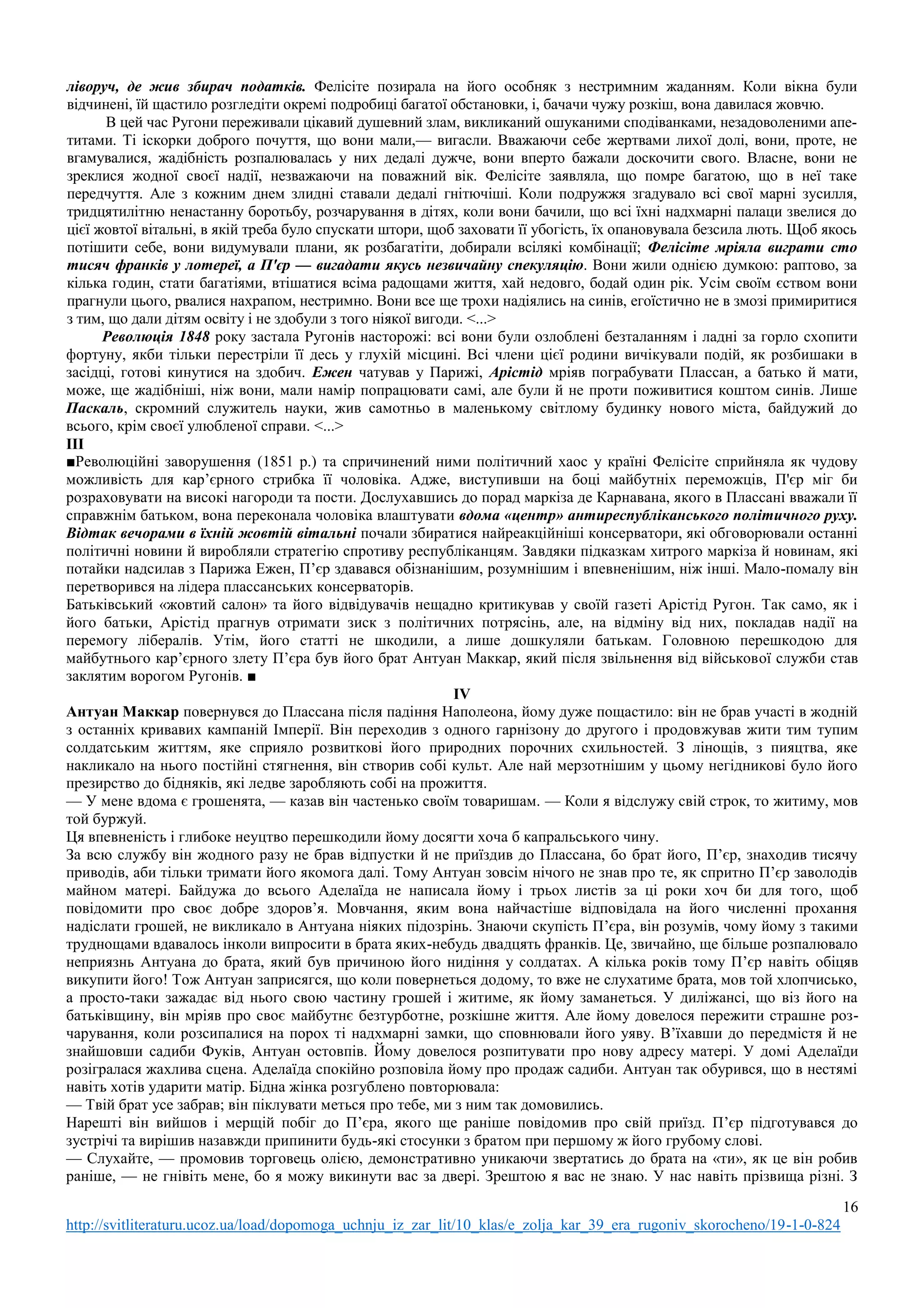 16
http://svitliteraturu.ucoz.ua/load/dopomoga_uchnju_iz_zar_lit/10_klas/e_zolja_kar_39_era_rugoniv_skorocheno/19-1-0-824
ліворуч, де жив збирач податків. Фелісіте позирала на його особняк з нестримним жаданням. Коли вікна були
відчинені, їй щастило розгледіти окремі подробиці багатої обстановки, і, бачачи чужу розкіш, вона давилася жовчю.
В цей час Ругони переживали цікавий душевний злам, викликаний ошуканими сподіванками, незадоволеними апе-
титами. Ті іскорки доброго почуття, що вони мали,— вигасли. Вважаючи себе жертвами лихої долі, вони, проте, не
вгамувалися, жадібність розпалювалась у них дедалі дужче, вони вперто бажали доскочити свого. Власне, вони не
зреклися жодної своєї надії, незважаючи на поважний вік. Фелісіте заявляла, що помре багатою, що в неї таке
передчуття. Але з кожним днем злидні ставали дедалі гнітючіші. Коли подружжя згадувало всі свої марні зусилля,
тридцятилітню ненастанну боротьбу, розчарування в дітях, коли вони бачили, що всі їхні надхмарні палаци звелися до
цієї жовтої вітальні, в якій треба було спускати штори, щоб заховати її убогість, їх опановувала безсила лють. Щоб якось
потішити себе, вони видумували плани, як розбагатіти, добирали всілякі комбінації; Фелісіте мріяла виграти сто
тисяч франків у лотереї, а П'єр — вигадати якусь незвичайну спекуляцію. Вони жили однією думкою: раптово, за
кілька годин, стати багатіями, втішатися всіма радощами життя, хай недовго, бодай один рік. Усім своїм єством вони
прагнули цього, рвалися нахрапом, нестримно. Вони все ще трохи надіялись на синів, егоїстично не в змозі примиритися
з тим, що дали дітям освіту і не здобули з того ніякої вигоди. <...>
Революція 1848 року застала Ругонів насторожі: всі вони були озлоблені безталанням і ладні за горло схопити
фортуну, якби тільки перестріли її десь у глухій місцині. Всі члени цієї родини вичікували подій, як розбишаки в
засідці, готові кинутися на здобич. Ежен чатував у Парижі, Арістід мріяв пограбувати Плассан, а батько й мати,
може, ще жадібніші, ніж вони, мали намір попрацювати самі, але були й не проти поживитися коштом синів. Лише
Паскаль, скромний служитель науки, жив самотньо в маленькому світлому будинку нового міста, байдужий до
всього, крім своєї улюбленої справи. <...>
ІІІ
■Революційні заворушення (1851 р.) та спричинений ними політичний хаос у країні Фелісіте сприйняла як чудову
можливість для кар’єрного стрибка її чоловіка. Адже, виступивши на боці майбутніх переможців, П'єр міг би
розраховувати на високі нагороди та пости. Дослухавшись до порад маркіза де Карнавана, якого в Плассані вважали її
справжнім батьком, вона переконала чоловіка влаштувати вдома «центр» антиреспубліканського політичного руху.
Відтак вечорами в їхній жовтій вітальні почали збиратися найреакційніші консерватори, які обговорювали останні
політичні новини й виробляли стратегію спротиву республіканцям. Завдяки підказкам хитрого маркіза й новинам, які
потайки надсилав з Парижа Ежен, П’єр здавався обізнанішим, розумнішим і впевненішим, ніж інші. Мало-помалу він
перетворився на лідера плассанських консерваторів.
Батьківський «жовтий салон» та його відвідувачів нещадно критикував у своїй газеті Арістід Ругон. Так само, як і
його батьки, Арістід прагнув отримати зиск з політичних потрясінь, але, на відміну від них, покладав надії на
перемогу лібералів. Утім, його статті не шкодили, а лише дошкуляли батькам. Головною перешкодою для
майбутнього кар’єрного злету П’єра був його брат Антуан Маккар, який після звільнення від військової служби став
заклятим ворогом Ругонів. ■
IV
Антуан Маккар повернувся до Плассана після падіння Наполеона, йому дуже пощастило: він не брав участі в жодній
з останніх кривавих кампаній Імперії. Він переходив з одного гарнізону до другого і продовжував жити тим тупим
солдатським життям, яке сприяло розвиткові його природних порочних схильностей. З лінощів, з пияцтва, яке
накликало на нього постійні стягнення, він створив собі культ. Але най мерзотнішим у цьому негідникові було його
презирство до бідняків, які ледве заробляють собі на прожиття.
— У мене вдома є грошенята, — казав він частенько своїм товаришам. — Коли я відслужу свій строк, то житиму, мов
той буржуй.
Ця впевненість і глибоке неуцтво перешкодили йому досягти хоча б капральського чину.
За всю службу він жодного разу не брав відпустки й не приїздив до Плассана, бо брат його, П’єр, знаходив тисячу
приводів, аби тільки тримати його якомога далі. Тому Антуан зовсім нічого не знав про те, як спритно П’єр заволодів
майном матері. Байдужа до всього Аделаїда не написала йому і трьох листів за ці роки хоч би для того, щоб
повідомити про своє добре здоров’я. Мовчання, яким вона найчастіше відповідала на його численні прохання
надіслати грошей, не викликало в Антуана ніяких підозрінь. Знаючи скупість П’єра, він розумів, чому йому з такими
труднощами вдавалось інколи випросити в брата яких-небудь двадцять франків. Це, звичайно, ще більше розпалювало
неприязнь Антуана до брата, який був причиною його нидіння у солдатах. А кілька років тому П’єр навіть обіцяв
викупити його! Тож Антуан заприсягся, що коли повернеться додому, то вже не слухатиме брата, мов той хлопчисько,
а просто-таки зажадає від нього свою частину грошей і житиме, як йому заманеться. У диліжансі, що віз його на
батьківщину, він мріяв про своє майбутнє безтурботне, розкішне життя. Але йому довелося пережити страшне роз-
чарування, коли розсипалися на порох ті надхмарні замки, що сповнювали його уяву. В’їхавши до передмістя й не
знайшовши садиби Фуків, Антуан остовпів. Йому довелося розпитувати про нову адресу матері. У домі Аделаїди
розігралася жахлива сцена. Аделаїда спокійно розповіла йому про продаж садиби. Антуан так обурився, що в нестямі
навіть хотів ударити матір. Бідна жінка розгублено повторювала:
— Твій брат усе забрав; він піклувати меться про тебе, ми з ним так домовились.
Нарешті він вийшов і мерщій побіг до П’єра, якого ще раніше повідомив про свій приїзд. П’єр підготувався до
зустрічі та вирішив назавжди припинити будь-які стосунки з братом при першому ж його грубому слові.
— Слухайте, — промовив торговець олією, демонстративно уникаючи звертатись до брата на «ти», як це він робив
раніше, — не гнівіть мене, бо я можу викинути вас за двері. Зрештою я вас не знаю. У нас навіть прізвища різні. З
 