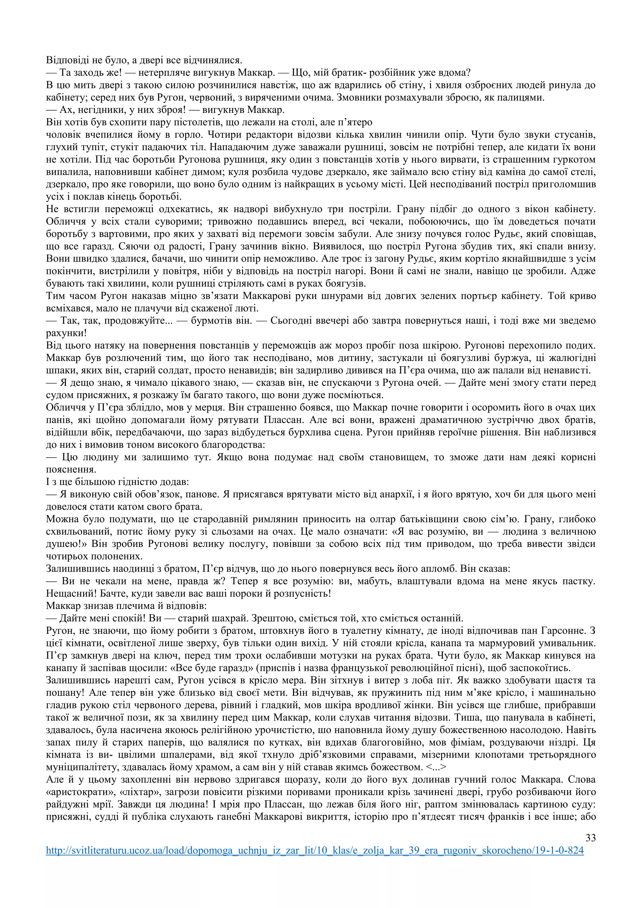 33
http://svitliteraturu.ucoz.ua/load/dopomoga_uchnju_iz_zar_lit/10_klas/e_zolja_kar_39_era_rugoniv_skorocheno/19-1-0-824
Відповіді не було, а двері все відчинялися.
— Та заходь же! — нетерпляче вигукнув Маккар. — Що, мій братик- розбійник уже вдома?
В цю мить двері з такою силою розчинилися навстіж, що аж вдарились об стіну, і хвиля озброєних людей ринула до
кабінету; серед них був Ругон, червоний, з виряченими очима. Змовники розмахували зброєю, як палицями.
— Ах, негідники, у них зброя! — вигукнув Маккар.
Він хотів був схопити пару пістолетів, що лежали на столі, але п’ятеро
чоловік вчепилися йому в горло. Чотири редактори відозви кілька хвилин чинили опір. Чути було звуки стусанів,
глухий тупіт, стукіт падаючих тіл. Нападаючим дуже заважали рушниці, зовсім не потрібні тепер, але кидати їх вони
не хотіли. Під час боротьби Ругонова рушниця, яку один з повстанців хотів у нього вирвати, із страшенним гуркотом
випалила, наповнивши кабінет димом; куля розбила чудове дзеркало, яке займало всю стіну від каміна до самої стелі,
дзеркало, про яке говорили, що воно було одним із найкращих в усьому місті. Цей несподіваний постріл приголомшив
усіх і поклав кінець боротьбі.
Не встигли переможці одхекатись, як надворі вибухнуло три постріли. Грану підбіг до одного з вікон кабінету.
Обличчя у всіх стали суворими; тривожно подавшись вперед, всі чекали, побоюючись, що їм доведеться почати
боротьбу з вартовими, про яких у захваті від перемоги зовсім забули. Але знизу почувся голос Рудьє, який сповіщав,
що все гаразд. Сяючи од радості, Грану зачинив вікно. Виявилося, що постріл Ругона збудив тих, які спали внизу.
Вони швидко здалися, бачачи, шо чинити опір неможливо. Але троє із загону Рудьє, яким кортіло якнайшвидше з усім
покінчити, вистрілили у повітря, ніби у відповідь на постріл нагорі. Вони й самі не знали, навіщо це зробили. Адже
бувають такі хвилини, коли рушниці стріляють самі в руках боягузів.
Тим часом Ругон наказав міцно зв’язати Маккарові руки шнурами від довгих зелених портьєр кабінету. Той криво
всміхався, мало не плачучи від скаженої люті.
— Так, так, продовжуйте... — бурмотів він. — Сьогодні ввечері або завтра повернуться наші, і тоді вже ми зведемо
рахунки!
Від цього натяку на повернення повстанців у переможців аж мороз пробіг поза шкірою. Ругонові перехопило подих.
Маккар був розлючений тим, що його так несподівано, мов дитину, застукали ці боягузливі буржуа, ці жалюгідні
шпаки, яких він, старий солдат, просто ненавидів; він задирливо дивився на П’єра очима, що аж палали від ненависті.
— Я дещо знаю, я чимало цікавого знаю, — сказав він, не спускаючи з Ругона очей. — Дайте мені змогу стати перед
судом присяжних, я розкажу їм багато такого, що вони дуже посміються.
Обличчя у П’єра зблідло, мов у мерця. Він страшенно боявся, що Маккар почне говорити і осоромить його в очах цих
панів, які щойно допомагали йому рятувати Плассан. Але всі вони, вражені драматичною зустріччю двох братів,
відійшли вбік, передбачаючи, що зараз відбудеться бурхлива сцена. Ругон прийняв героїчне рішення. Він наблизився
до них і вимовив тоном високого благородства:
— Цю людину ми залишимо тут. Якщо вона подумає над своїм становищем, то зможе дати нам деякі корисні
пояснення.
І з ще більшою гідністю додав:
— Я виконую свій обов’язок, панове. Я присягався врятувати місто від анархії, і я його врятую, хоч би для цього мені
довелося стати катом свого брата.
Можна було подумати, що це стародавній римлянин приносить на олтар батьківщини свою сім’ю. Грану, глибоко
схвильований, потис йому руку зі сльозами на очах. Це мало означати: «Я вас розумію, ви — людина з величною
душею!» Він зробив Ругонові велику послугу, повівши за собою всіх під тим приводом, що треба вивести звідси
чотирьох полонених.
Залишившись наодинці з братом, П’єр відчув, що до нього повернувся весь його апломб. Він сказав:
— Ви не чекали на мене, правда ж? Тепер я все розумію: ви, мабуть, влаштували вдома на мене якусь пастку.
Нещасний! Бачте, куди завели вас ваші пороки й розпусність!
Маккар знизав плечима й відповів:
— Дайте мені спокій! Ви — старий шахрай. Зрештою, сміється той, хто сміється останній.
Ругон, не знаючи, що йому робити з братом, штовхнув його в туалетну кімнату, де іноді відпочивав пан Гарсонне. З
цієї кімнати, освітленої лише зверху, був тільки один вихід. У ній стояли крісла, канапа та мармуровий умивальник.
П’єр замкнув двері на ключ, перед тим трохи ослабивши мотузки на руках брата. Чути було, як Маккар кинувся на
канапу й заспівав щосили: «Все буде гаразд» (приспів і назва французької революційної пісні), щоб заспокоїтись.
Залишившись нарешті сам, Ругон усівся в крісло мера. Він зітхнув і витер з лоба піт. Як важко здобувати щастя та
пошану! Але тепер він уже близько від своєї мети. Він відчував, як пружинить під ним м’яке крісло, і машинально
гладив рукою стіл червоного дерева, рівний і гладкий, мов шкіра вродливої жінки. Він усівся ще глибше, прибравши
такої ж величної пози, як за хвилину перед цим Маккар, коли слухав читання відозви. Тиша, що панувала в кабінеті,
здавалось, була насичена якоюсь релігійною урочистістю, шо наповнила йому душу божественною насолодою. Навіть
запах пилу й старих паперів, що валялися по кутках, він вдихав благоговійно, мов фіміам, роздуваючи ніздрі. Ця
кімната із ви- цвілими шпалерами, від якої тхнуло дріб’язковими справами, мізерними клопотами третьорядного
муніципалітету, здавалась йому храмом, а сам він у ній ставав якимсь божеством. <...>
Але й у цьому захопленні він нервово здригався щоразу, коли до його вух долинав гучний голос Маккара. Слова
«аристократи», «ліхтар», загрози повісити різкими поривами проникали крізь зачинені двері, грубо розбиваючи його
райдужні мрії. Завжди ця людина! І мрія про Плассан, що лежав біля його ніг, раптом змінювалась картиною суду:
присяжні, судді й публіка слухають ганебні Маккарові викриття, історію про п’ятдесят тисяч франків і все інше; або
 