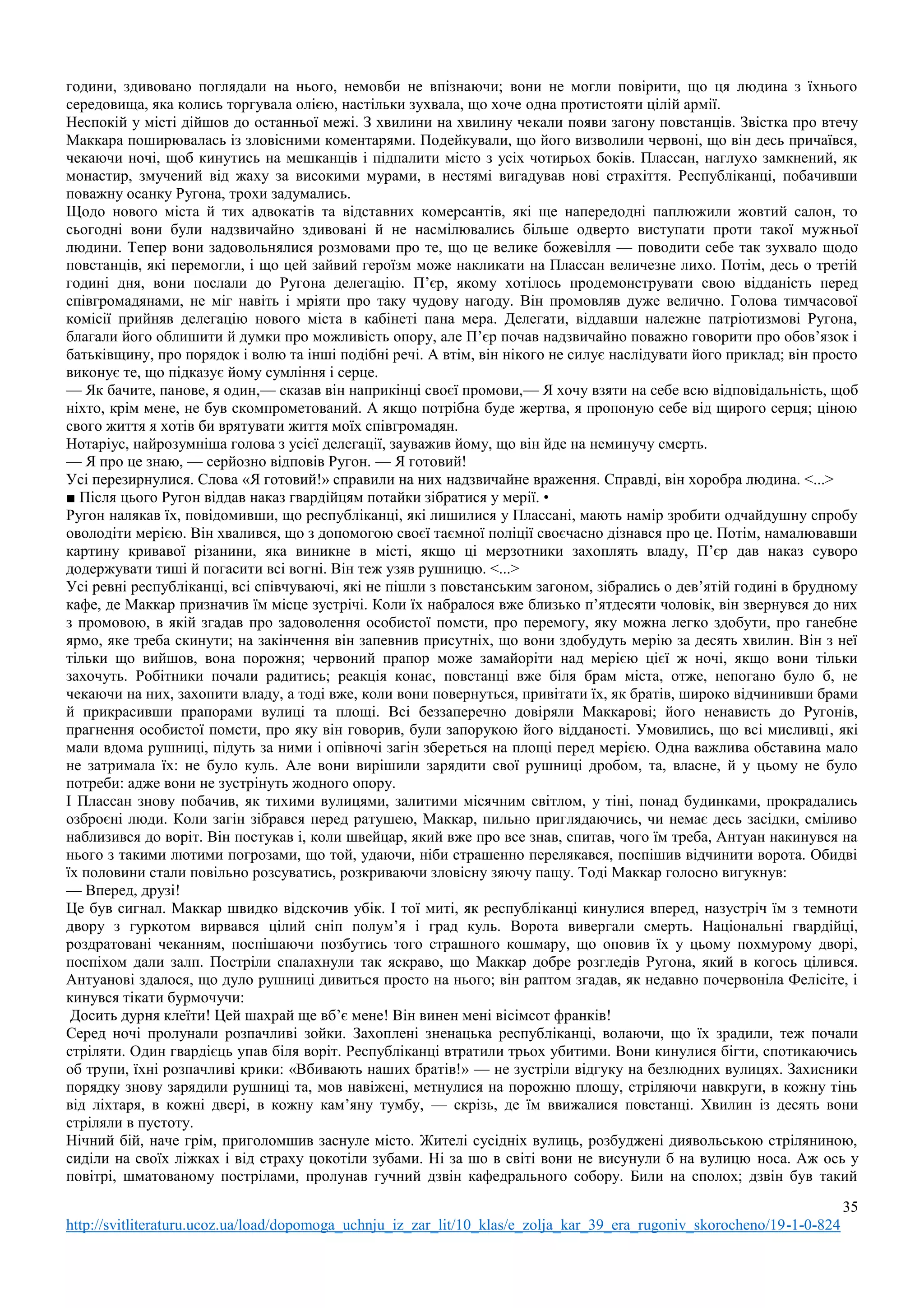 35
http://svitliteraturu.ucoz.ua/load/dopomoga_uchnju_iz_zar_lit/10_klas/e_zolja_kar_39_era_rugoniv_skorocheno/19-1-0-824
години, здивовано поглядали на нього, немовби не впізнаючи; вони не могли повірити, що ця людина з їхнього
середовища, яка колись торгувала олією, настільки зухвала, що хоче одна протистояти цілій армії.
Неспокій у місті дійшов до останньої межі. З хвилини на хвилину чекали появи загону повстанців. Звістка про втечу
Маккара поширювалась із зловісними коментарями. Подейкували, що його визволили червоні, що він десь причаївся,
чекаючи ночі, щоб кинутись на мешканців і підпалити місто з усіх чотирьох боків. Плассан, наглухо замкнений, як
монастир, змучений від жаху за високими мурами, в нестямі вигадував нові страхіття. Республіканці, побачивши
поважну осанку Ругона, трохи задумались.
Щодо нового міста й тих адвокатів та відставних комерсантів, які ще напередодні паплюжили жовтий салон, то
сьогодні вони були надзвичайно здивовані й не насмілювались більше одверто виступати проти такої мужньої
людини. Тепер вони задовольнялися розмовами про те, що це велике божевілля — поводити себе так зухвало щодо
повстанців, які перемогли, і що цей зайвий героїзм може накликати на Плассан величезне лихо. Потім, десь о третій
годині дня, вони послали до Ругона делегацію. П’єр, якому хотілось продемонструвати свою відданість перед
співгромадянами, не міг навіть і мріяти про таку чудову нагоду. Він промовляв дуже велично. Голова тимчасової
комісії прийняв делегацію нового міста в кабінеті пана мера. Делегати, віддавши належне патріотизмові Ругона,
благали його облишити й думки про можливість опору, але П’єр почав надзвичайно поважно говорити про обов’язок і
батьківщину, про порядок і волю та інші подібні речі. А втім, він нікого не силує наслідувати його приклад; він просто
виконує те, що підказує йому сумління і серце.
— Як бачите, панове, я один,— сказав він наприкінці своєї промови,— Я хочу взяти на себе всю відповідальність, щоб
ніхто, крім мене, не був скомпрометований. А якщо потрібна буде жертва, я пропоную себе від щирого серця; ціною
свого життя я хотів би врятувати життя моїх співгромадян.
Нотаріус, найрозумніша голова з усієї делегації, зауважив йому, що він йде на неминучу смерть.
— Я про це знаю, — серйозно відповів Ругон. — Я готовий!
Усі перезирнулися. Слова «Я готовий!» справили на них надзвичайне враження. Справді, він хоробра людина. <...>
■ Після цього Ругон віддав наказ гвардійцям потайки зібратися у мерії. •
Ругон налякав їх, повідомивши, що республіканці, які лишилися у Плассані, мають намір зробити одчайдушну спробу
оволодіти мерією. Він хвалився, що з допомогою своєї таємної поліції своєчасно дізнався про це. Потім, намалювавши
картину кривавої різанини, яка виникне в місті, якщо ці мерзотники захоплять владу, П’єр дав наказ суворо
додержувати тиші й погасити всі вогні. Він теж узяв рушницю. <...>
Усі ревні республіканці, всі співчуваючі, які не пішли з повстанським загоном, зібрались о дев’ятій годині в брудному
кафе, де Маккар призначив їм місце зустрічі. Коли їх набралося вже близько п’ятдесяти чоловік, він звернувся до них
з промовою, в якій згадав про задоволення особистої помсти, про перемогу, яку можна легко здобути, про ганебне
ярмо, яке треба скинути; на закінчення він запевнив присутніх, що вони здобудуть мерію за десять хвилин. Він з неї
тільки що вийшов, вона порожня; червоний прапор може замайоріти над мерією цієї ж ночі, якщо вони тільки
захочуть. Робітники почали радитись; реакція конає, повстанці вже біля брам міста, отже, непогано було б, не
чекаючи на них, захопити владу, а тоді вже, коли вони повернуться, привітати їх, як братів, широко відчинивши брами
й прикрасивши прапорами вулиці та площі. Всі беззаперечно довіряли Маккарові; його ненависть до Ругонів,
прагнення особистої помсти, про яку він говорив, були запорукою його відданості. Умовились, що всі мисливці, які
мали вдома рушниці, підуть за ними і опівночі загін збереться на площі перед мерією. Одна важлива обставина мало
не затримала їх: не було куль. Але вони вирішили зарядити свої рушниці дробом, та, власне, й у цьому не було
потреби: адже вони не зустрінуть жодного опору.
І Плассан знову побачив, як тихими вулицями, залитими місячним світлом, у тіні, понад будинками, прокрадались
озброєні люди. Коли загін зібрався перед ратушею, Маккар, пильно приглядаючись, чи немає десь засідки, сміливо
наблизився до воріт. Він постукав і, коли швейцар, який вже про все знав, спитав, чого їм треба, Антуан накинувся на
нього з такими лютими погрозами, що той, удаючи, ніби страшенно перелякався, поспішив відчинити ворота. Обидві
їх половини стали повільно розсуватись, розкриваючи зловісну зяючу пащу. Тоді Маккар голосно вигукнув:
— Вперед, друзі!
Це був сигнал. Маккар швидко відскочив убік. І тої миті, як республіканці кинулися вперед, назустріч їм з темноти
двору з гуркотом вирвався цілий сніп полум’я і град куль. Ворота вивергали смерть. Національні гвардійці,
роздратовані чеканням, поспішаючи позбутись того страшного кошмару, що оповив їх у цьому похмурому дворі,
поспіхом дали залп. Постріли спалахнули так яскраво, що Маккар добре розгледів Ругона, який в когось цілився.
Антуанові здалося, що дуло рушниці дивиться просто на нього; він раптом згадав, як недавно почервоніла Фелісіте, і
кинувся тікати бурмочучи:
Досить дурня клеїти! Цей шахрай ще вб’є мене! Він винен мені вісімсот франків!
Серед ночі пролунали розпачливі зойки. Захоплені зненацька республіканці, волаючи, що їх зрадили, теж почали
стріляти. Один гвардієць упав біля воріт. Республіканці втратили трьох убитими. Вони кинулися бігти, спотикаючись
об трупи, їхні розпачливі крики: «Вбивають наших братів!» — не зустріли відгуку на безлюдних вулицях. Захисники
порядку знову зарядили рушниці та, мов навіжені, метнулися на порожню площу, стріляючи навкруги, в кожну тінь
від ліхтаря, в кожні двері, в кожну кам’яну тумбу, — скрізь, де їм ввижалися повстанці. Хвилин із десять вони
стріляли в пустоту.
Нічний бій, наче грім, приголомшив заснуле місто. Жителі сусідніх вулиць, розбуджені диявольською стріляниною,
сиділи на своїх ліжках і від страху цокотіли зубами. Ні за шо в світі вони не висунули б на вулицю носа. Аж ось у
повітрі, шматованому пострілами, пролунав гучний дзвін кафедрального собору. Били на сполох; дзвін був такий
 